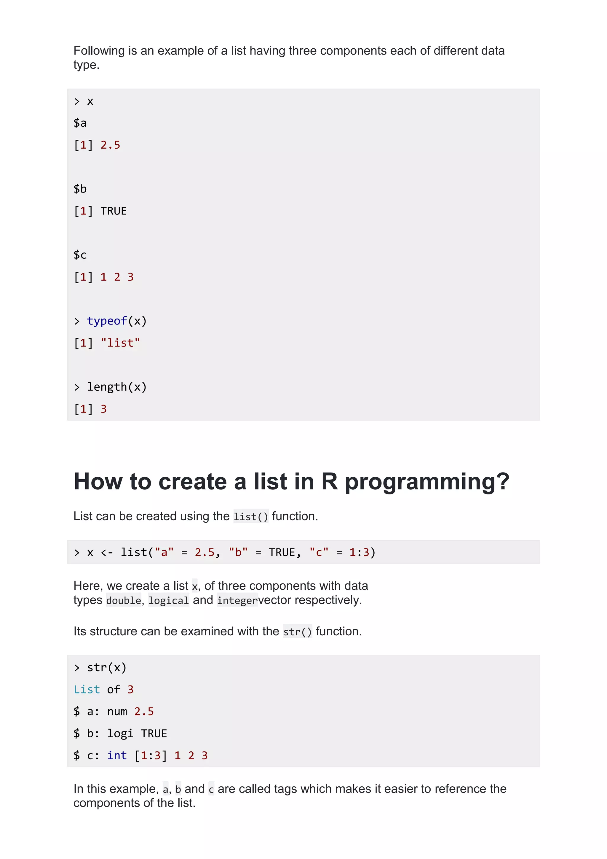 Following is an example of a list having three components each of different data
type.
> x
$a
[1] 2.5
$b
[1] TRUE
$c
[1] 1 2 3
> typeof(x)
[1] "list"
> length(x)
[1] 3
How to create a list in R programming?
List can be created using the list() function.
> x <- list("a" = 2.5, "b" = TRUE, "c" = 1:3)
Here, we create a list x, of three components with data
types double, logical and integervector respectively.
Its structure can be examined with the str() function.
> str(x)
List of 3
$ a: num 2.5
$ b: logi TRUE
$ c: int [1:3] 1 2 3
In this example, a, b and c are called tags which makes it easier to reference the
components of the list.
 