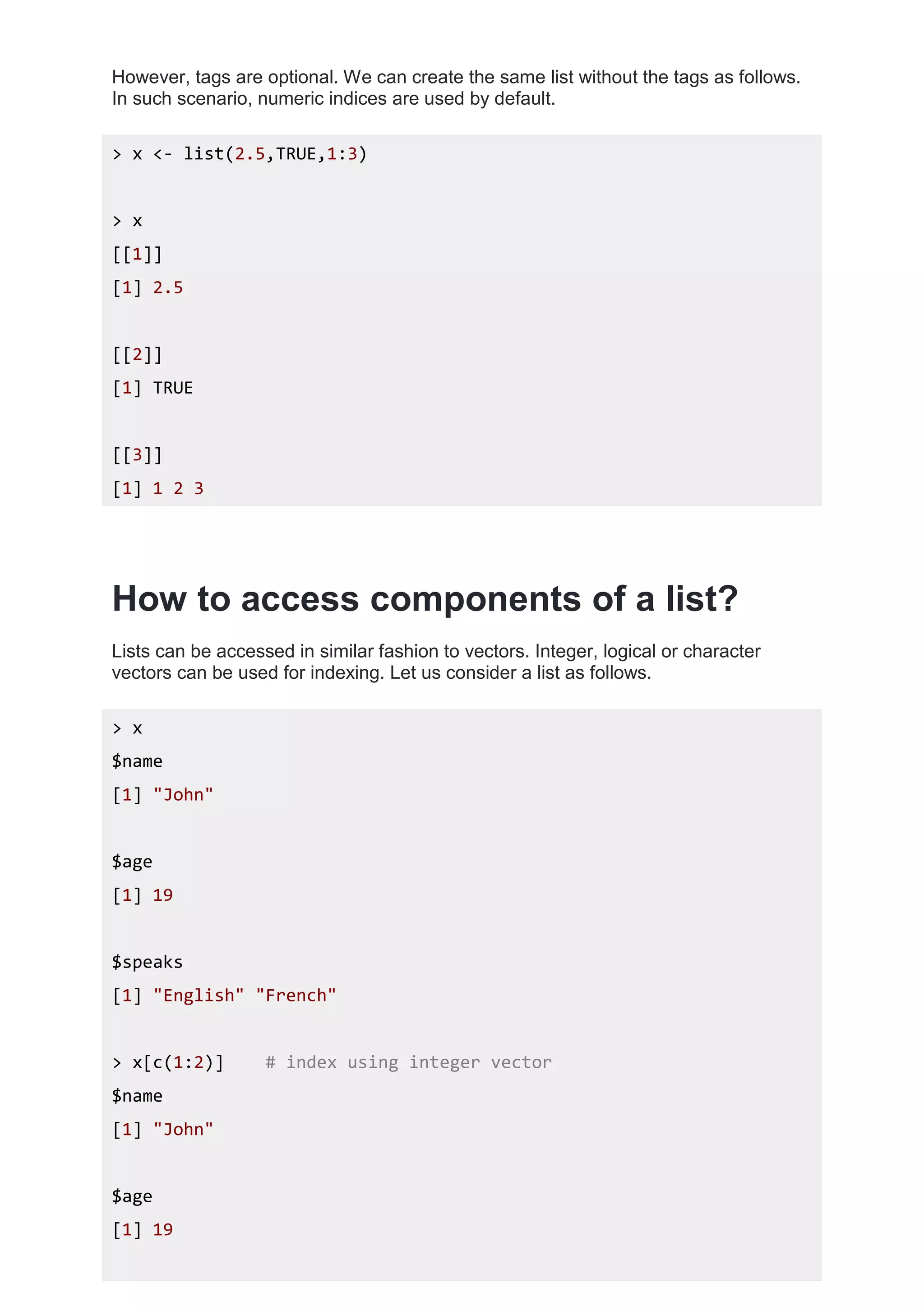 However, tags are optional. We can create the same list without the tags as follows.
In such scenario, numeric indices are used by default.
> x <- list(2.5,TRUE,1:3)
> x
[[1]]
[1] 2.5
[[2]]
[1] TRUE
[[3]]
[1] 1 2 3
How to access components of a list?
Lists can be accessed in similar fashion to vectors. Integer, logical or character
vectors can be used for indexing. Let us consider a list as follows.
> x
$name
[1] "John"
$age
[1] 19
$speaks
[1] "English" "French"
> x[c(1:2)] # index using integer vector
$name
[1] "John"
$age
[1] 19
 