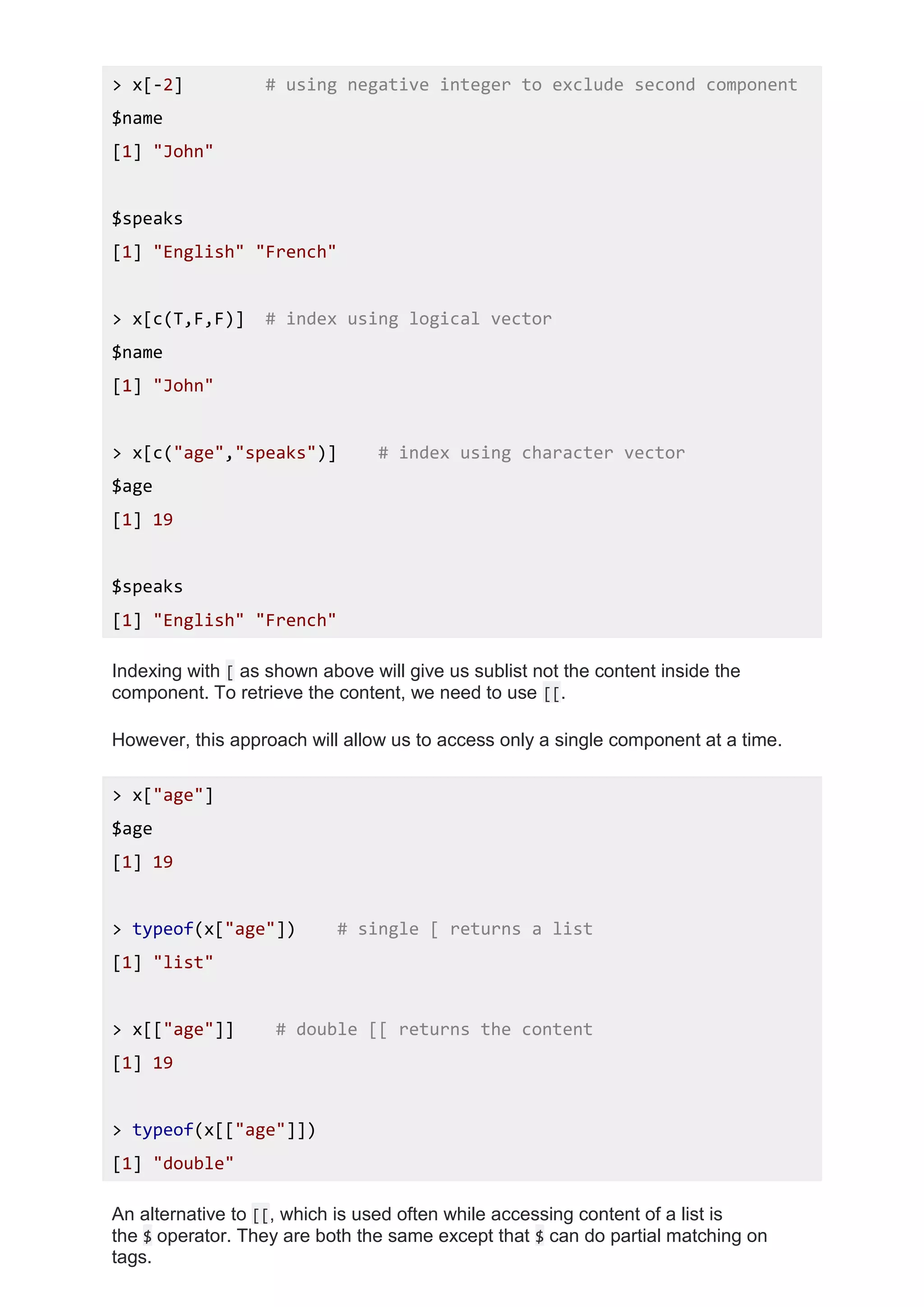 > x[-2] # using negative integer to exclude second component
$name
[1] "John"
$speaks
[1] "English" "French"
> x[c(T,F,F)] # index using logical vector
$name
[1] "John"
> x[c("age","speaks")] # index using character vector
$age
[1] 19
$speaks
[1] "English" "French"
Indexing with [ as shown above will give us sublist not the content inside the
component. To retrieve the content, we need to use [[.
However, this approach will allow us to access only a single component at a time.
> x["age"]
$age
[1] 19
> typeof(x["age"]) # single [ returns a list
[1] "list"
> x[["age"]] # double [[ returns the content
[1] 19
> typeof(x[["age"]])
[1] "double"
An alternative to [[, which is used often while accessing content of a list is
the $ operator. They are both the same except that $ can do partial matching on
tags.
 