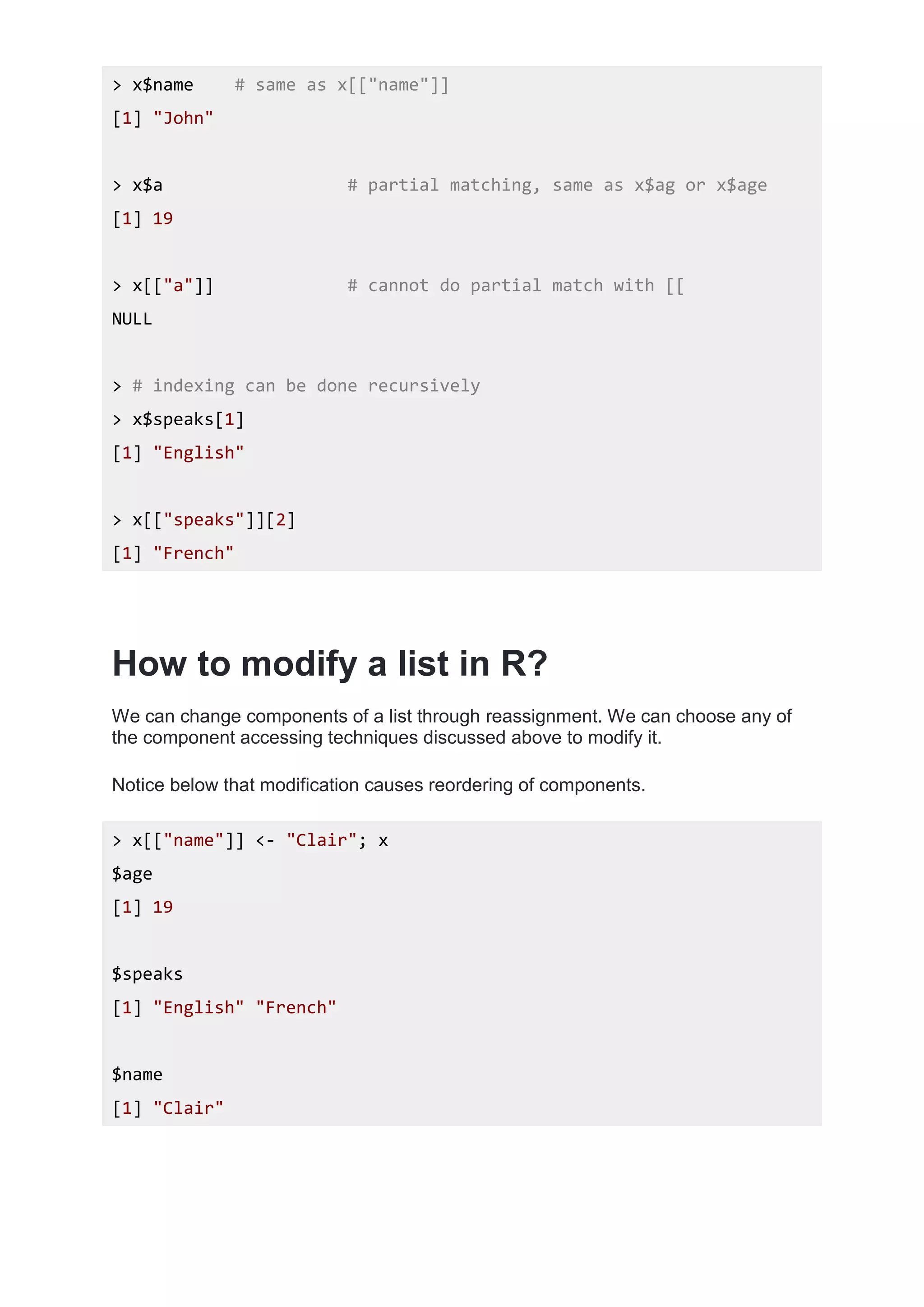 > x$name # same as x[["name"]]
[1] "John"
> x$a # partial matching, same as x$ag or x$age
[1] 19
> x[["a"]] # cannot do partial match with [[
NULL
> # indexing can be done recursively
> x$speaks[1]
[1] "English"
> x[["speaks"]][2]
[1] "French"
How to modify a list in R?
We can change components of a list through reassignment. We can choose any of
the component accessing techniques discussed above to modify it.
Notice below that modification causes reordering of components.
> x[["name"]] <- "Clair"; x
$age
[1] 19
$speaks
[1] "English" "French"
$name
[1] "Clair"
 