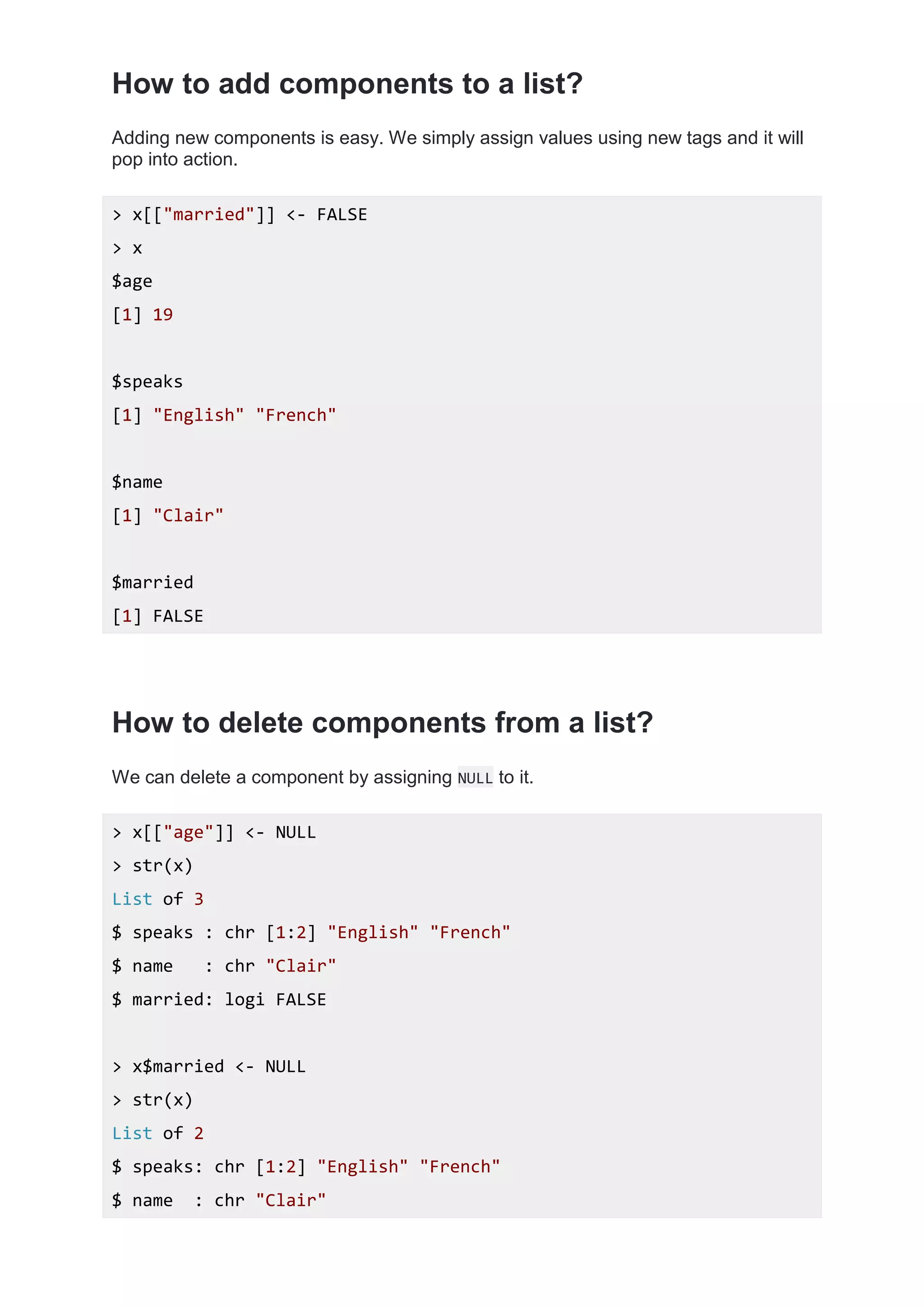 How to add components to a list?
Adding new components is easy. We simply assign values using new tags and it will
pop into action.
> x[["married"]] <- FALSE
> x
$age
[1] 19
$speaks
[1] "English" "French"
$name
[1] "Clair"
$married
[1] FALSE
How to delete components from a list?
We can delete a component by assigning NULL to it.
> x[["age"]] <- NULL
> str(x)
List of 3
$ speaks : chr [1:2] "English" "French"
$ name : chr "Clair"
$ married: logi FALSE
> x$married <- NULL
> str(x)
List of 2
$ speaks: chr [1:2] "English" "French"
$ name : chr "Clair"
 