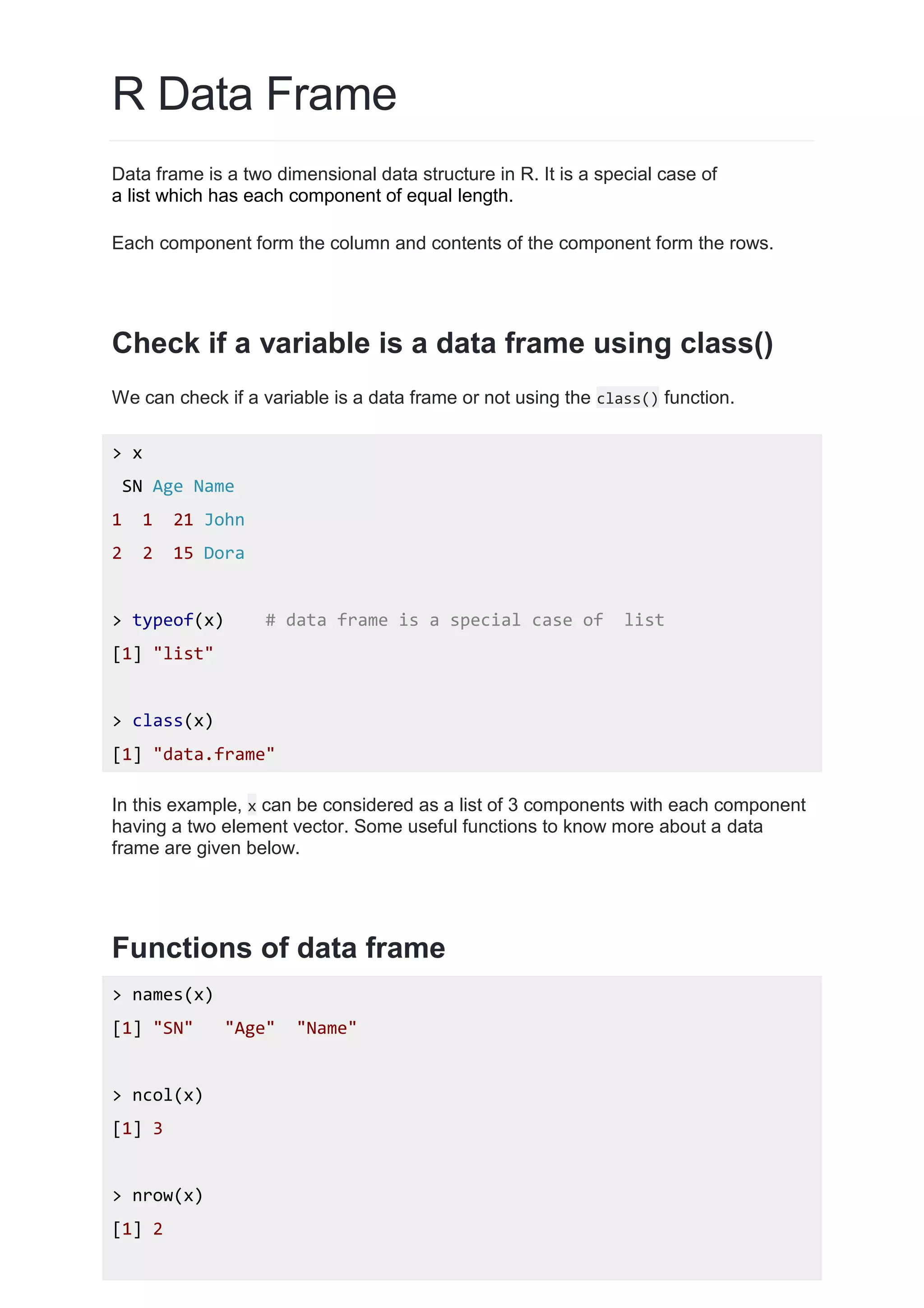 R Data Frame
Data frame is a two dimensional data structure in R. It is a special case of
a list which has each component of equal length.
Each component form the column and contents of the component form the rows.
Check if a variable is a data frame using class()
We can check if a variable is a data frame or not using the class() function.
> x
SN Age Name
1 1 21 John
2 2 15 Dora
> typeof(x) # data frame is a special case of list
[1] "list"
> class(x)
[1] "data.frame"
In this example, x can be considered as a list of 3 components with each component
having a two element vector. Some useful functions to know more about a data
frame are given below.
Functions of data frame
> names(x)
[1] "SN" "Age" "Name"
> ncol(x)
[1] 3
> nrow(x)
[1] 2
 