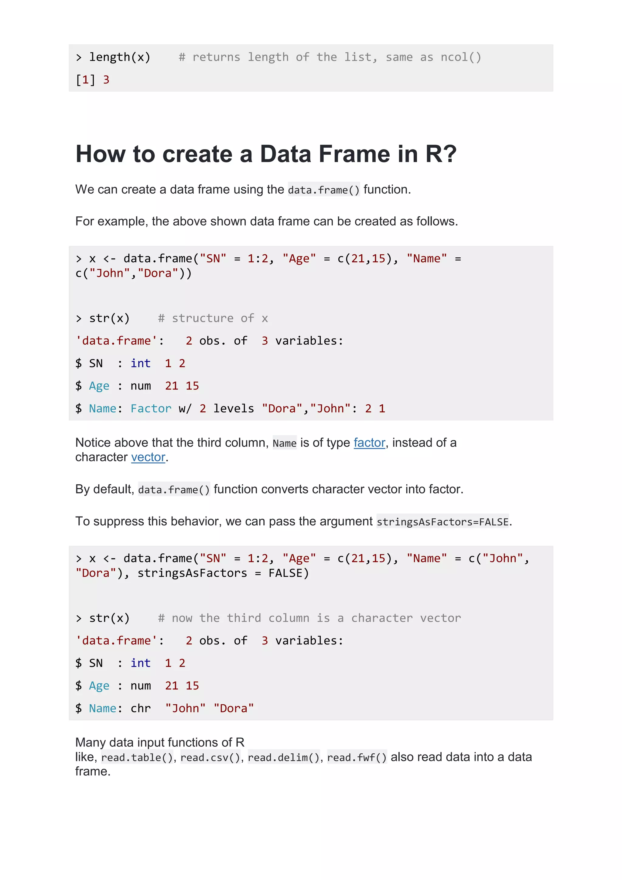 > length(x) # returns length of the list, same as ncol()
[1] 3
How to create a Data Frame in R?
We can create a data frame using the data.frame() function.
For example, the above shown data frame can be created as follows.
> x <- data.frame("SN" = 1:2, "Age" = c(21,15), "Name" =
c("John","Dora"))
> str(x) # structure of x
'data.frame': 2 obs. of 3 variables:
$ SN : int 1 2
$ Age : num 21 15
$ Name: Factor w/ 2 levels "Dora","John": 2 1
Notice above that the third column, Name is of type factor, instead of a
character vector.
By default, data.frame() function converts character vector into factor.
To suppress this behavior, we can pass the argument stringsAsFactors=FALSE.
> x <- data.frame("SN" = 1:2, "Age" = c(21,15), "Name" = c("John",
"Dora"), stringsAsFactors = FALSE)
> str(x) # now the third column is a character vector
'data.frame': 2 obs. of 3 variables:
$ SN : int 1 2
$ Age : num 21 15
$ Name: chr "John" "Dora"
Many data input functions of R
like, read.table(), read.csv(), read.delim(), read.fwf() also read data into a data
frame.
 
