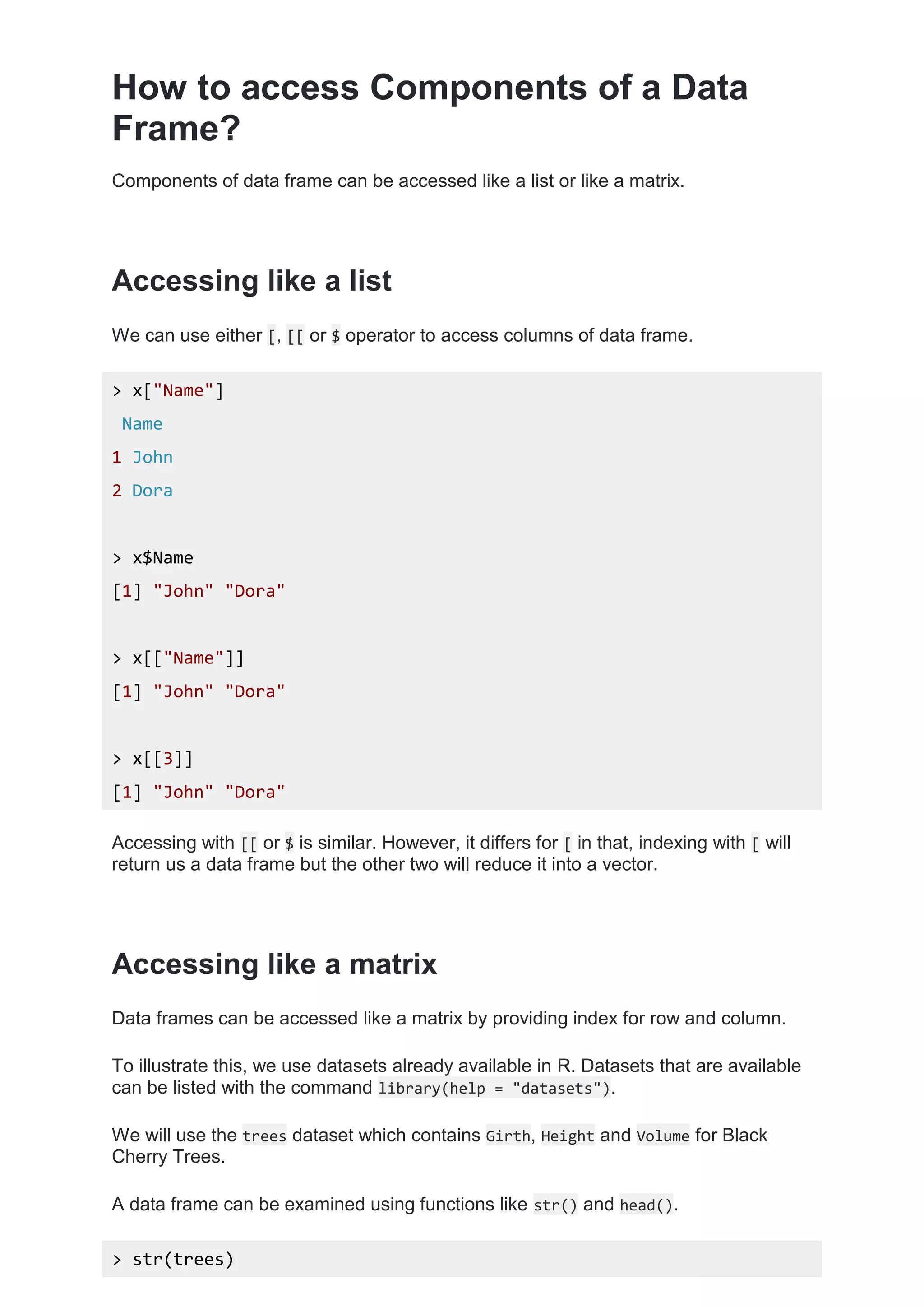 How to access Components of a Data
Frame?
Components of data frame can be accessed like a list or like a matrix.
Accessing like a list
We can use either [, [[ or $ operator to access columns of data frame.
> x["Name"]
Name
1 John
2 Dora
> x$Name
[1] "John" "Dora"
> x[["Name"]]
[1] "John" "Dora"
> x[[3]]
[1] "John" "Dora"
Accessing with [[ or $ is similar. However, it differs for [ in that, indexing with [ will
return us a data frame but the other two will reduce it into a vector.
Accessing like a matrix
Data frames can be accessed like a matrix by providing index for row and column.
To illustrate this, we use datasets already available in R. Datasets that are available
can be listed with the command library(help = "datasets").
We will use the trees dataset which contains Girth, Height and Volume for Black
Cherry Trees.
A data frame can be examined using functions like str() and head().
> str(trees)
 