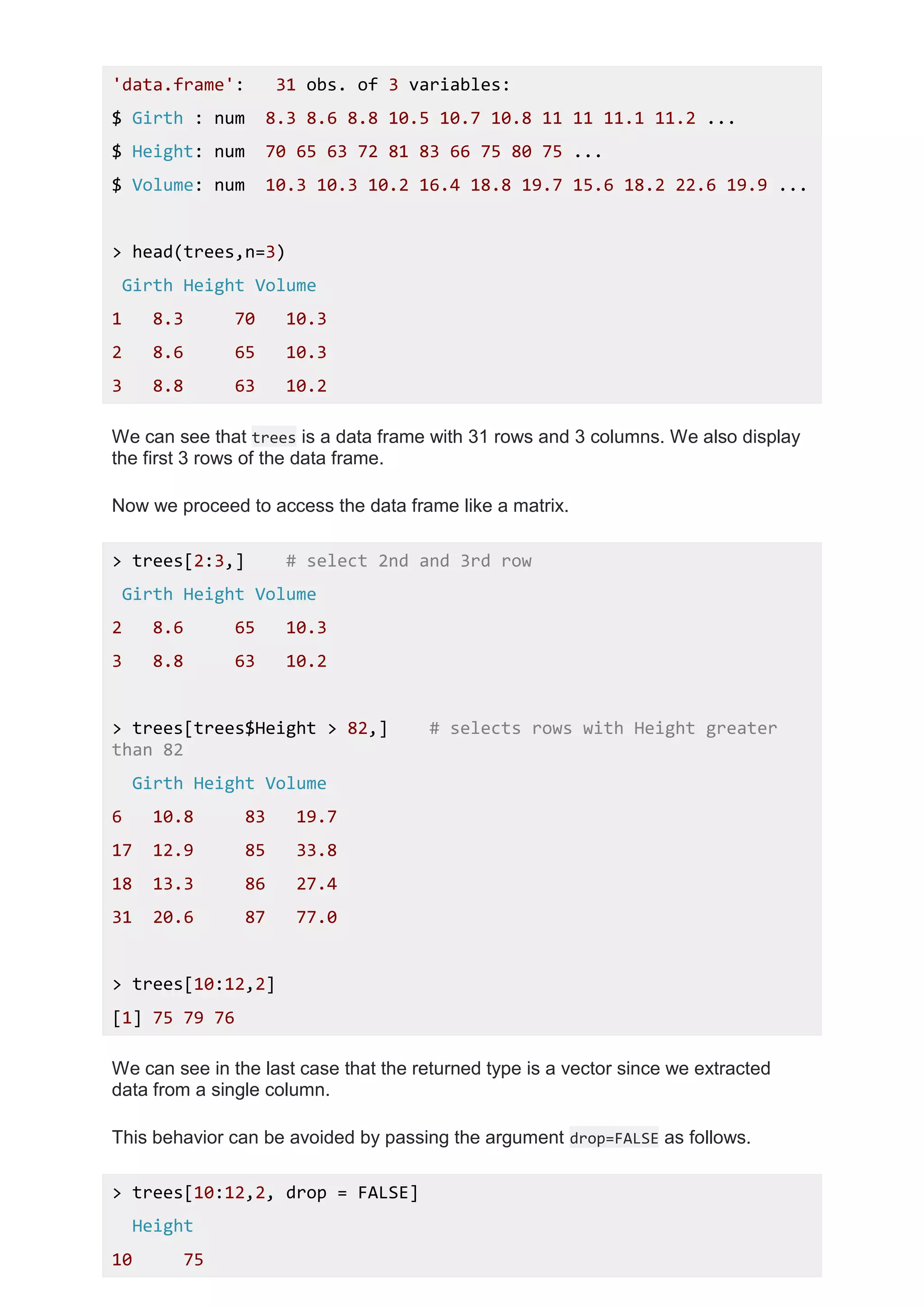 'data.frame': 31 obs. of 3 variables:
$ Girth : num 8.3 8.6 8.8 10.5 10.7 10.8 11 11 11.1 11.2 ...
$ Height: num 70 65 63 72 81 83 66 75 80 75 ...
$ Volume: num 10.3 10.3 10.2 16.4 18.8 19.7 15.6 18.2 22.6 19.9 ...
> head(trees,n=3)
Girth Height Volume
1 8.3 70 10.3
2 8.6 65 10.3
3 8.8 63 10.2
We can see that trees is a data frame with 31 rows and 3 columns. We also display
the first 3 rows of the data frame.
Now we proceed to access the data frame like a matrix.
> trees[2:3,] # select 2nd and 3rd row
Girth Height Volume
2 8.6 65 10.3
3 8.8 63 10.2
> trees[trees$Height > 82,] # selects rows with Height greater
than 82
Girth Height Volume
6 10.8 83 19.7
17 12.9 85 33.8
18 13.3 86 27.4
31 20.6 87 77.0
> trees[10:12,2]
[1] 75 79 76
We can see in the last case that the returned type is a vector since we extracted
data from a single column.
This behavior can be avoided by passing the argument drop=FALSE as follows.
> trees[10:12,2, drop = FALSE]
Height
10 75
 