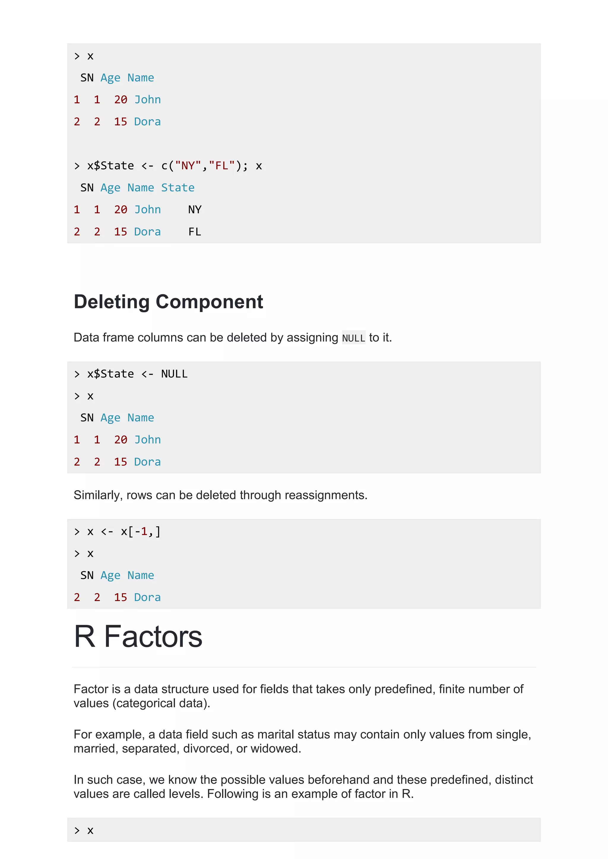> x
SN Age Name
1 1 20 John
2 2 15 Dora
> x$State <- c("NY","FL"); x
SN Age Name State
1 1 20 John NY
2 2 15 Dora FL
Deleting Component
Data frame columns can be deleted by assigning NULL to it.
> x$State <- NULL
> x
SN Age Name
1 1 20 John
2 2 15 Dora
Similarly, rows can be deleted through reassignments.
> x <- x[-1,]
> x
SN Age Name
2 2 15 Dora
R Factors
Factor is a data structure used for fields that takes only predefined, finite number of
values (categorical data).
For example, a data field such as marital status may contain only values from single,
married, separated, divorced, or widowed.
In such case, we know the possible values beforehand and these predefined, distinct
values are called levels. Following is an example of factor in R.
> x
 