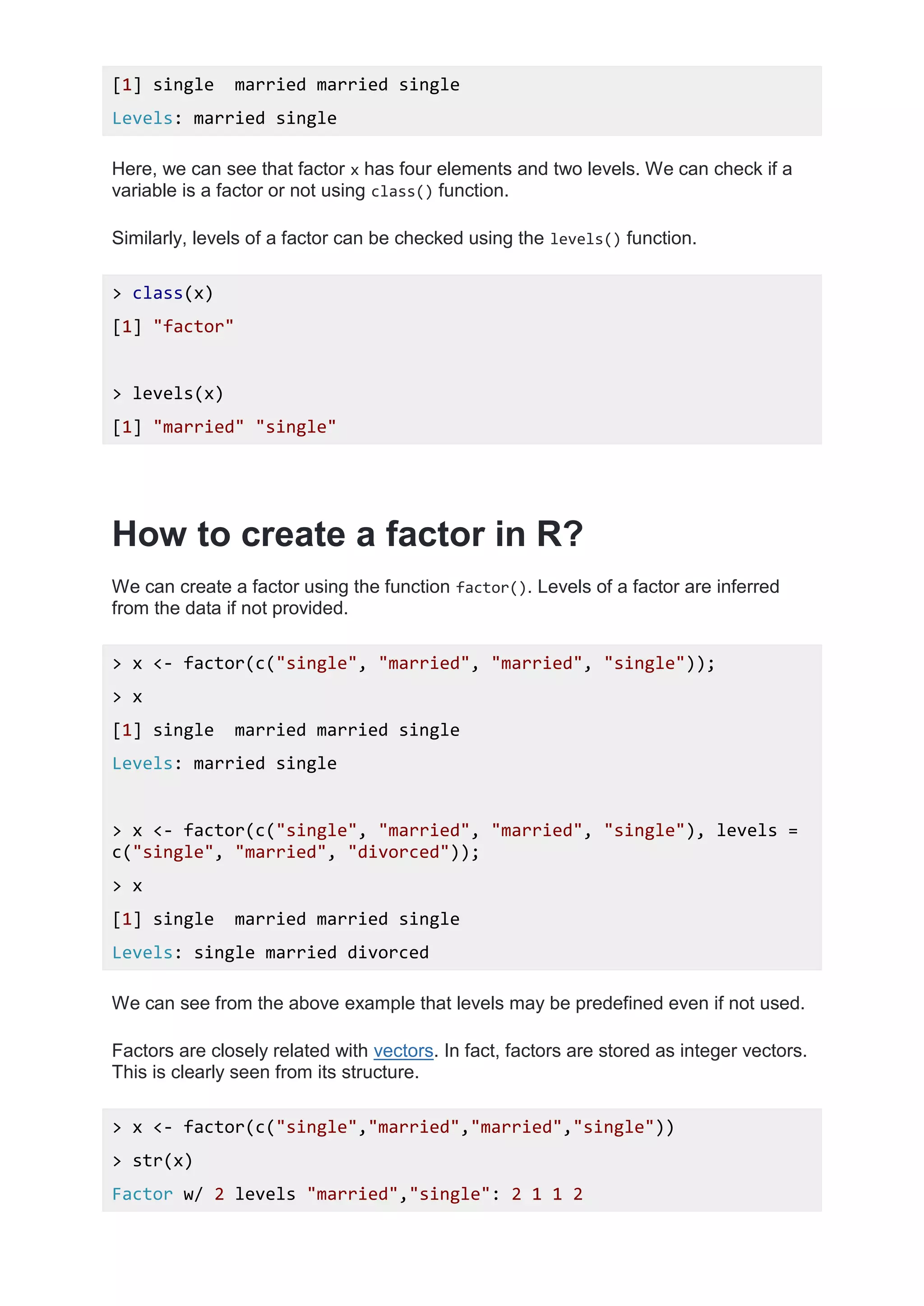 [1] single married married single
Levels: married single
Here, we can see that factor x has four elements and two levels. We can check if a
variable is a factor or not using class() function.
Similarly, levels of a factor can be checked using the levels() function.
> class(x)
[1] "factor"
> levels(x)
[1] "married" "single"
How to create a factor in R?
We can create a factor using the function factor(). Levels of a factor are inferred
from the data if not provided.
> x <- factor(c("single", "married", "married", "single"));
> x
[1] single married married single
Levels: married single
> x <- factor(c("single", "married", "married", "single"), levels =
c("single", "married", "divorced"));
> x
[1] single married married single
Levels: single married divorced
We can see from the above example that levels may be predefined even if not used.
Factors are closely related with vectors. In fact, factors are stored as integer vectors.
This is clearly seen from its structure.
> x <- factor(c("single","married","married","single"))
> str(x)
Factor w/ 2 levels "married","single": 2 1 1 2
 
