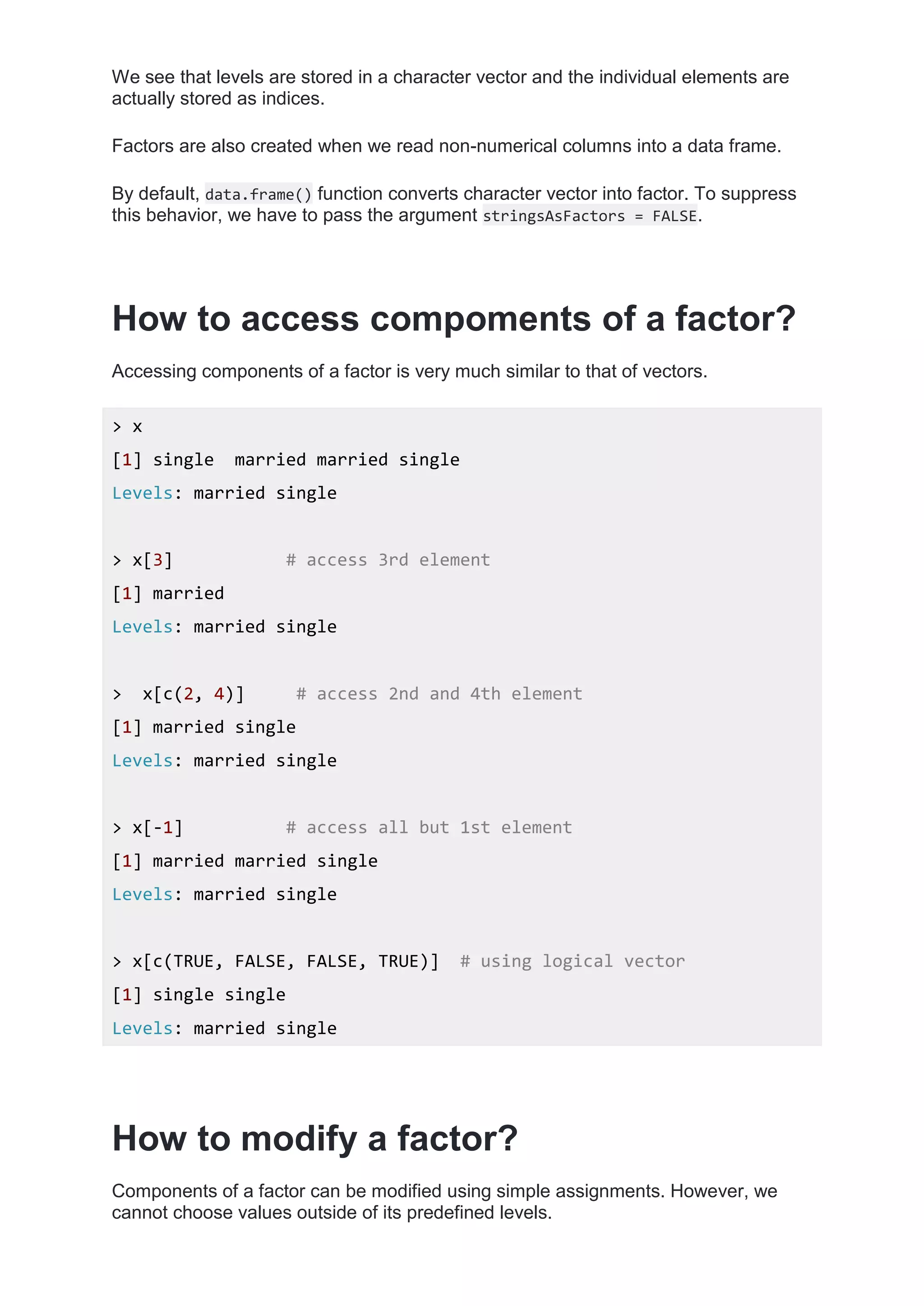 We see that levels are stored in a character vector and the individual elements are
actually stored as indices.
Factors are also created when we read non-numerical columns into a data frame.
By default, data.frame() function converts character vector into factor. To suppress
this behavior, we have to pass the argument stringsAsFactors = FALSE.
How to access compoments of a factor?
Accessing components of a factor is very much similar to that of vectors.
> x
[1] single married married single
Levels: married single
> x[3] # access 3rd element
[1] married
Levels: married single
> x[c(2, 4)] # access 2nd and 4th element
[1] married single
Levels: married single
> x[-1] # access all but 1st element
[1] married married single
Levels: married single
> x[c(TRUE, FALSE, FALSE, TRUE)] # using logical vector
[1] single single
Levels: married single
How to modify a factor?
Components of a factor can be modified using simple assignments. However, we
cannot choose values outside of its predefined levels.
 