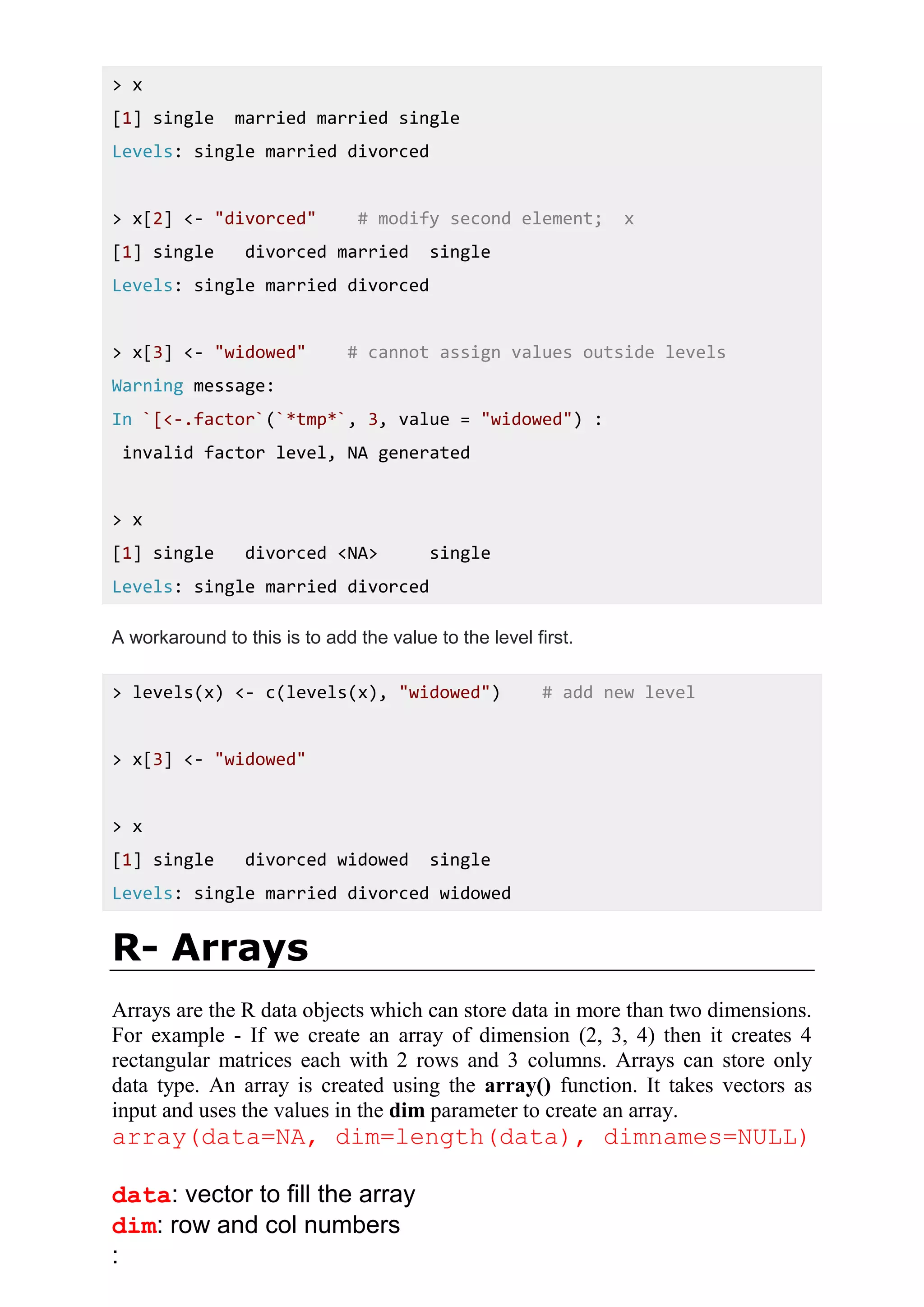 > x
[1] single married married single
Levels: single married divorced
> x[2] <- "divorced" # modify second element; x
[1] single divorced married single
Levels: single married divorced
> x[3] <- "widowed" # cannot assign values outside levels
Warning message:
In `[<-.factor`(`*tmp*`, 3, value = "widowed") :
invalid factor level, NA generated
> x
[1] single divorced <NA> single
Levels: single married divorced
A workaround to this is to add the value to the level first.
> levels(x) <- c(levels(x), "widowed") # add new level
> x[3] <- "widowed"
> x
[1] single divorced widowed single
Levels: single married divorced widowed
R- Arrays
Arrays are the R data objects which can store data in more than two dimensions.
For example - If we create an array of dimension (2, 3, 4) then it creates 4
rectangular matrices each with 2 rows and 3 columns. Arrays can store only
data type. An array is created using the array() function. It takes vectors as
input and uses the values in the dim parameter to create an array.
array(data=NA, dim=length(data), dimnames=NULL)
data: vector to fill the array
dim: row and col numbers
:
 