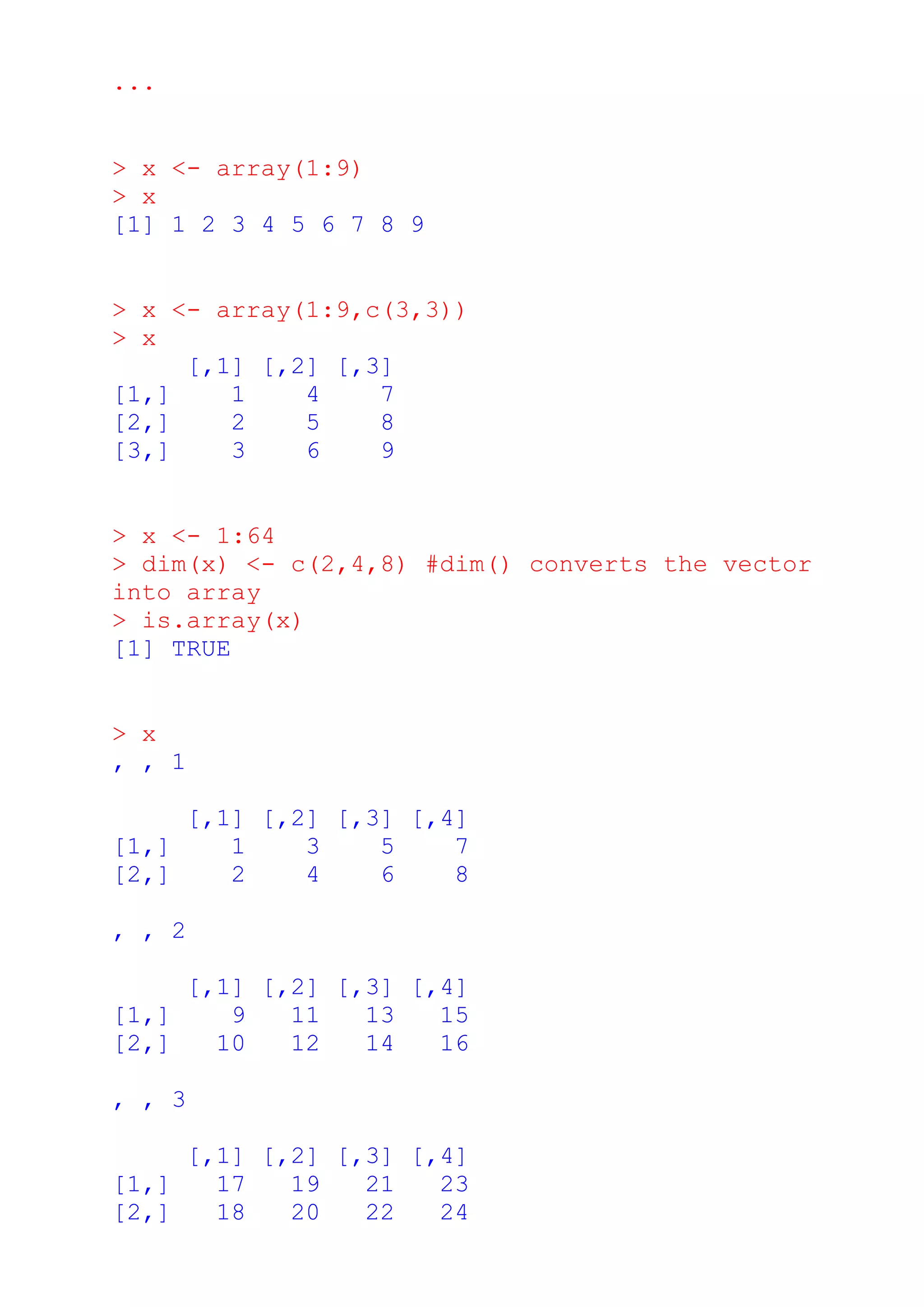 ...
> x <- array(1:9)
> x
[1] 1 2 3 4 5 6 7 8 9
> x <- array(1:9,c(3,3))
> x
[,1] [,2] [,3]
[1,] 1 4 7
[2,] 2 5 8
[3,] 3 6 9
> x <- 1:64
> dim(x) <- c(2,4,8) #dim() converts the vector
into array
> is.array(x)
[1] TRUE
> x
, , 1
[,1] [,2] [,3] [,4]
[1,] 1 3 5 7
[2,] 2 4 6 8
, , 2
[,1] [,2] [,3] [,4]
[1,] 9 11 13 15
[2,] 10 12 14 16
, , 3
[,1] [,2] [,3] [,4]
[1,] 17 19 21 23
[2,] 18 20 22 24
 