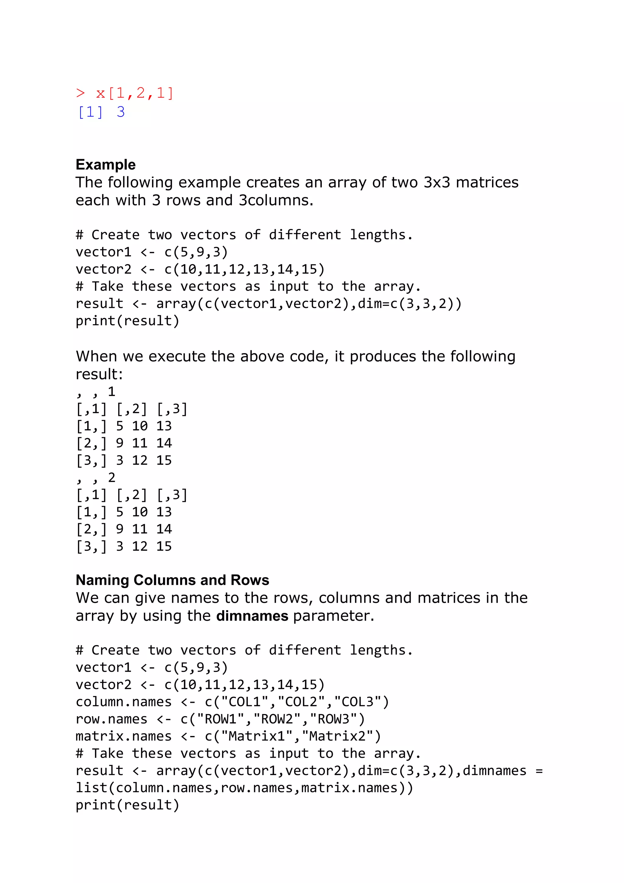 > x[1,2,1]
[1] 3
Example
The following example creates an array of two 3x3 matrices
each with 3 rows and 3columns.
# Create two vectors of different lengths.
vector1 <- c(5,9,3)
vector2 <- c(10,11,12,13,14,15)
# Take these vectors as input to the array.
result <- array(c(vector1,vector2),dim=c(3,3,2))
print(result)
When we execute the above code, it produces the following
result:
, , 1
[,1] [,2] [,3]
[1,] 5 10 13
[2,] 9 11 14
[3,] 3 12 15
, , 2
[,1] [,2] [,3]
[1,] 5 10 13
[2,] 9 11 14
[3,] 3 12 15
Naming Columns and Rows
We can give names to the rows, columns and matrices in the
array by using the dimnames parameter.
# Create two vectors of different lengths.
vector1 <- c(5,9,3)
vector2 <- c(10,11,12,13,14,15)
column.names <- c("COL1","COL2","COL3")
row.names <- c("ROW1","ROW2","ROW3")
matrix.names <- c("Matrix1","Matrix2")
# Take these vectors as input to the array.
result <- array(c(vector1,vector2),dim=c(3,3,2),dimnames =
list(column.names,row.names,matrix.names))
print(result)
 