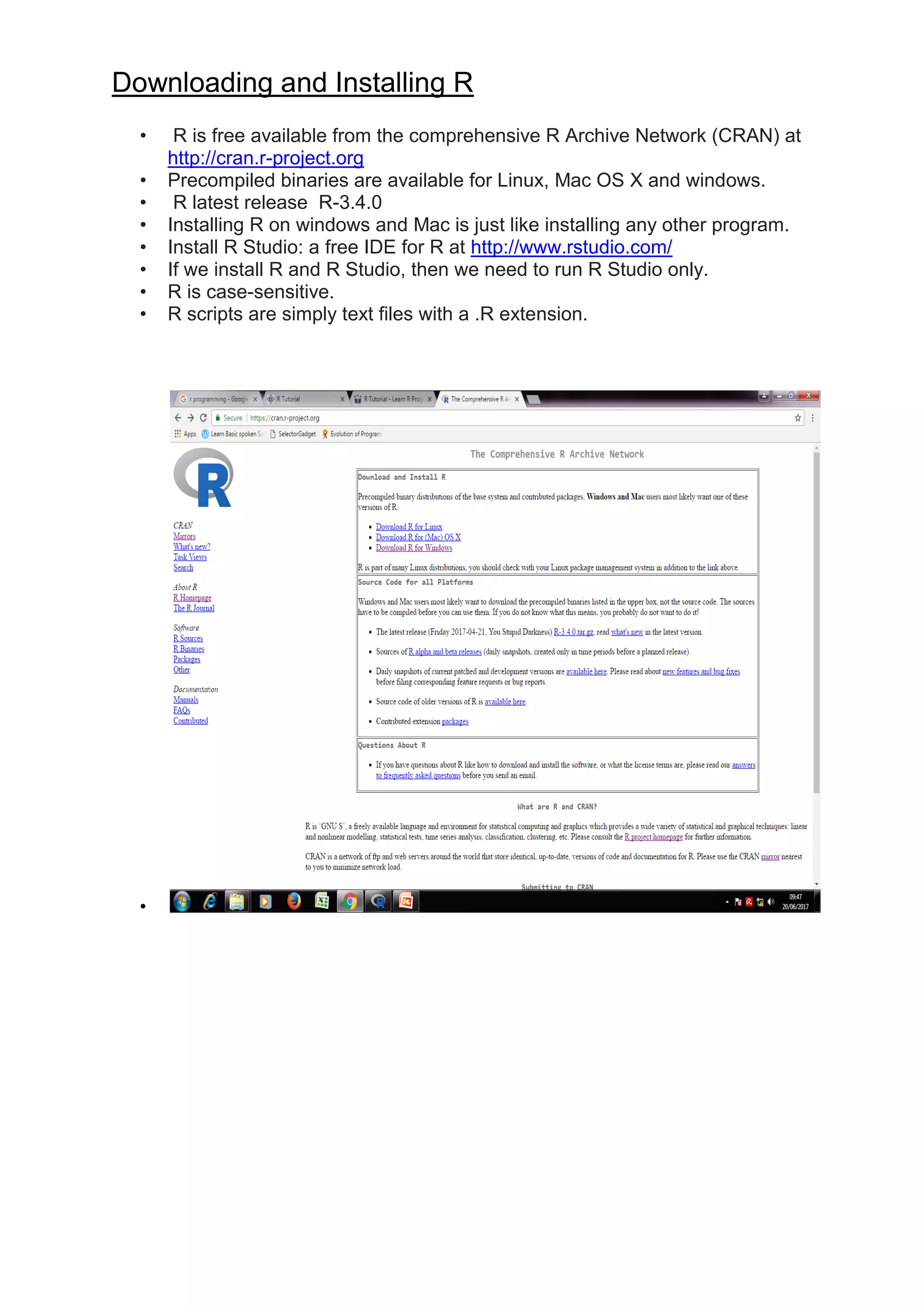 Downloading and Installing R
• R is free available from the comprehensive R Archive Network (CRAN) at
http://cran.r-project.org
• Precompiled binaries are available for Linux, Mac OS X and windows.
• R latest release R-3.4.0
• Installing R on windows and Mac is just like installing any other program.
• Install R Studio: a free IDE for R at http://www.rstudio.com/
• If we install R and R Studio, then we need to run R Studio only.
• R is case-sensitive.
• R scripts are simply text files with a .R extension.
•
 