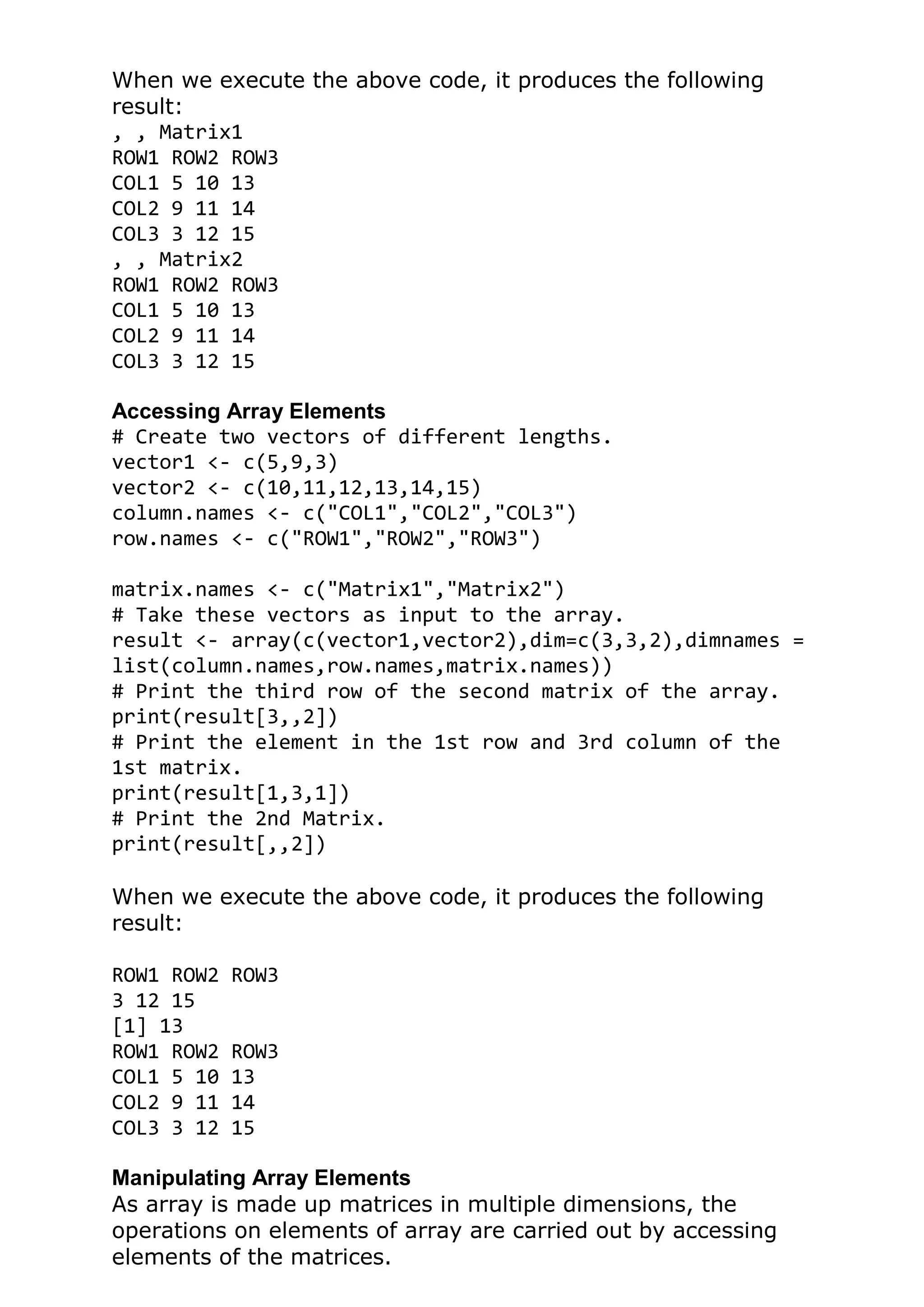 When we execute the above code, it produces the following
result:
, , Matrix1
ROW1 ROW2 ROW3
COL1 5 10 13
COL2 9 11 14
COL3 3 12 15
, , Matrix2
ROW1 ROW2 ROW3
COL1 5 10 13
COL2 9 11 14
COL3 3 12 15
Accessing Array Elements
# Create two vectors of different lengths.
vector1 <- c(5,9,3)
vector2 <- c(10,11,12,13,14,15)
column.names <- c("COL1","COL2","COL3")
row.names <- c("ROW1","ROW2","ROW3")
matrix.names <- c("Matrix1","Matrix2")
# Take these vectors as input to the array.
result <- array(c(vector1,vector2),dim=c(3,3,2),dimnames =
list(column.names,row.names,matrix.names))
# Print the third row of the second matrix of the array.
print(result[3,,2])
# Print the element in the 1st row and 3rd column of the
1st matrix.
print(result[1,3,1])
# Print the 2nd Matrix.
print(result[,,2])
When we execute the above code, it produces the following
result:
ROW1 ROW2 ROW3
3 12 15
[1] 13
ROW1 ROW2 ROW3
COL1 5 10 13
COL2 9 11 14
COL3 3 12 15
Manipulating Array Elements
As array is made up matrices in multiple dimensions, the
operations on elements of array are carried out by accessing
elements of the matrices.
 