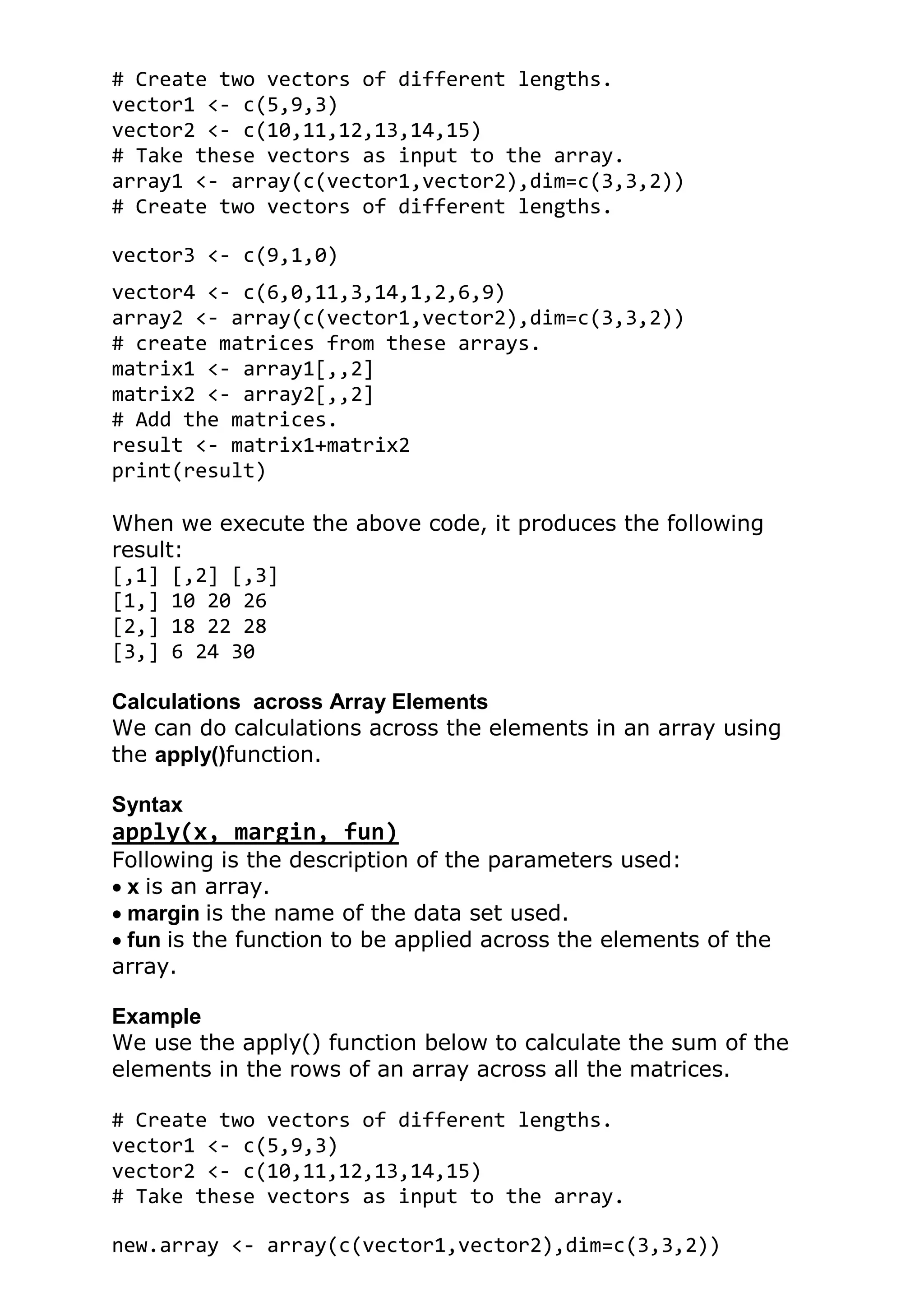 # Create two vectors of different lengths.
vector1 <- c(5,9,3)
vector2 <- c(10,11,12,13,14,15)
# Take these vectors as input to the array.
array1 <- array(c(vector1,vector2),dim=c(3,3,2))
# Create two vectors of different lengths.
vector3 <- c(9,1,0)
vector4 <- c(6,0,11,3,14,1,2,6,9)
array2 <- array(c(vector1,vector2),dim=c(3,3,2))
# create matrices from these arrays.
matrix1 <- array1[,,2]
matrix2 <- array2[,,2]
# Add the matrices.
result <- matrix1+matrix2
print(result)
When we execute the above code, it produces the following
result:
[,1] [,2] [,3]
[1,] 10 20 26
[2,] 18 22 28
[3,] 6 24 30
Calculations across Array Elements
We can do calculations across the elements in an array using
the apply()function.
Syntax
apply(x, margin, fun)
Following is the description of the parameters used:
x is an array.
margin is the name of the data set used.
fun is the function to be applied across the elements of the
array.
Example
We use the apply() function below to calculate the sum of the
elements in the rows of an array across all the matrices.
# Create two vectors of different lengths.
vector1 <- c(5,9,3)
vector2 <- c(10,11,12,13,14,15)
# Take these vectors as input to the array.
new.array <- array(c(vector1,vector2),dim=c(3,3,2))
 