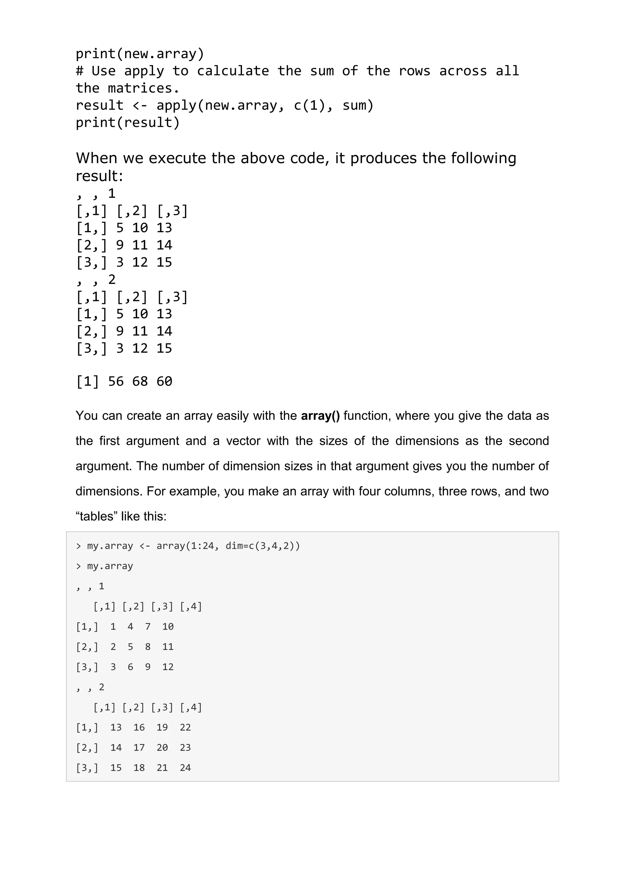 print(new.array)
# Use apply to calculate the sum of the rows across all
the matrices.
result <- apply(new.array, c(1), sum)
print(result)
When we execute the above code, it produces the following
result:
, , 1
[,1] [,2] [,3]
[1,] 5 10 13
[2,] 9 11 14
[3,] 3 12 15
, , 2
[,1] [,2] [,3]
[1,] 5 10 13
[2,] 9 11 14
[3,] 3 12 15
[1] 56 68 60
You can create an array easily with the array() function, where you give the data as
the first argument and a vector with the sizes of the dimensions as the second
argument. The number of dimension sizes in that argument gives you the number of
dimensions. For example, you make an array with four columns, three rows, and two
“tables” like this:
> my.array <- array(1:24, dim=c(3,4,2))
> my.array
, , 1
[,1] [,2] [,3] [,4]
[1,] 1 4 7 10
[2,] 2 5 8 11
[3,] 3 6 9 12
, , 2
[,1] [,2] [,3] [,4]
[1,] 13 16 19 22
[2,] 14 17 20 23
[3,] 15 18 21 24
 