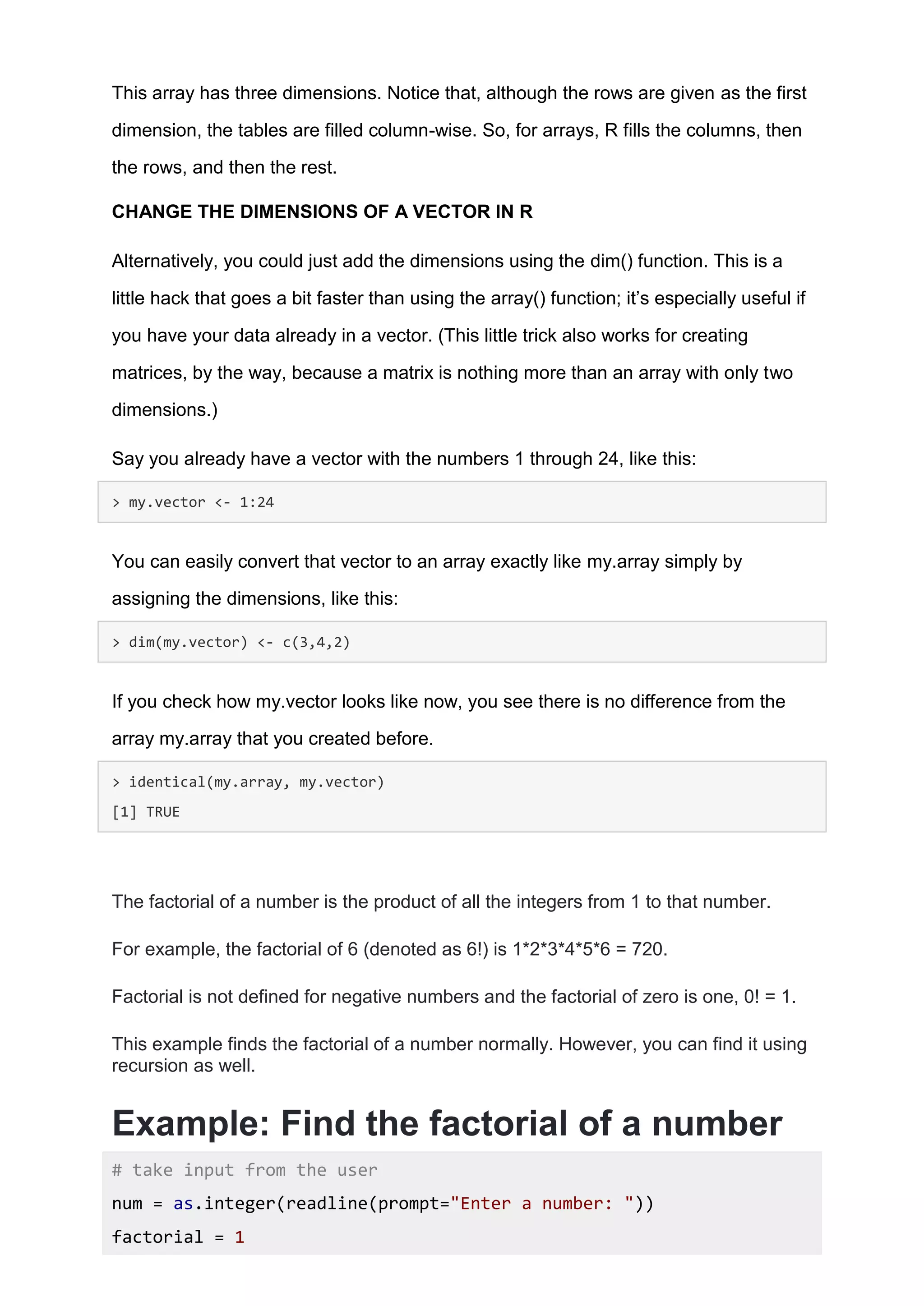 This array has three dimensions. Notice that, although the rows are given as the first
dimension, the tables are filled column-wise. So, for arrays, R fills the columns, then
the rows, and then the rest.
CHANGE THE DIMENSIONS OF A VECTOR IN R
Alternatively, you could just add the dimensions using the dim() function. This is a
little hack that goes a bit faster than using the array() function; it’s especially useful if
you have your data already in a vector. (This little trick also works for creating
matrices, by the way, because a matrix is nothing more than an array with only two
dimensions.)
Say you already have a vector with the numbers 1 through 24, like this:
> my.vector <- 1:24
You can easily convert that vector to an array exactly like my.array simply by
assigning the dimensions, like this:
> dim(my.vector) <- c(3,4,2)
If you check how my.vector looks like now, you see there is no difference from the
array my.array that you created before.
> identical(my.array, my.vector)
[1] TRUE
The factorial of a number is the product of all the integers from 1 to that number.
For example, the factorial of 6 (denoted as 6!) is 1*2*3*4*5*6 = 720.
Factorial is not defined for negative numbers and the factorial of zero is one, 0! = 1.
This example finds the factorial of a number normally. However, you can find it using
recursion as well.
Example: Find the factorial of a number
# take input from the user
num = as.integer(readline(prompt="Enter a number: "))
factorial = 1
 