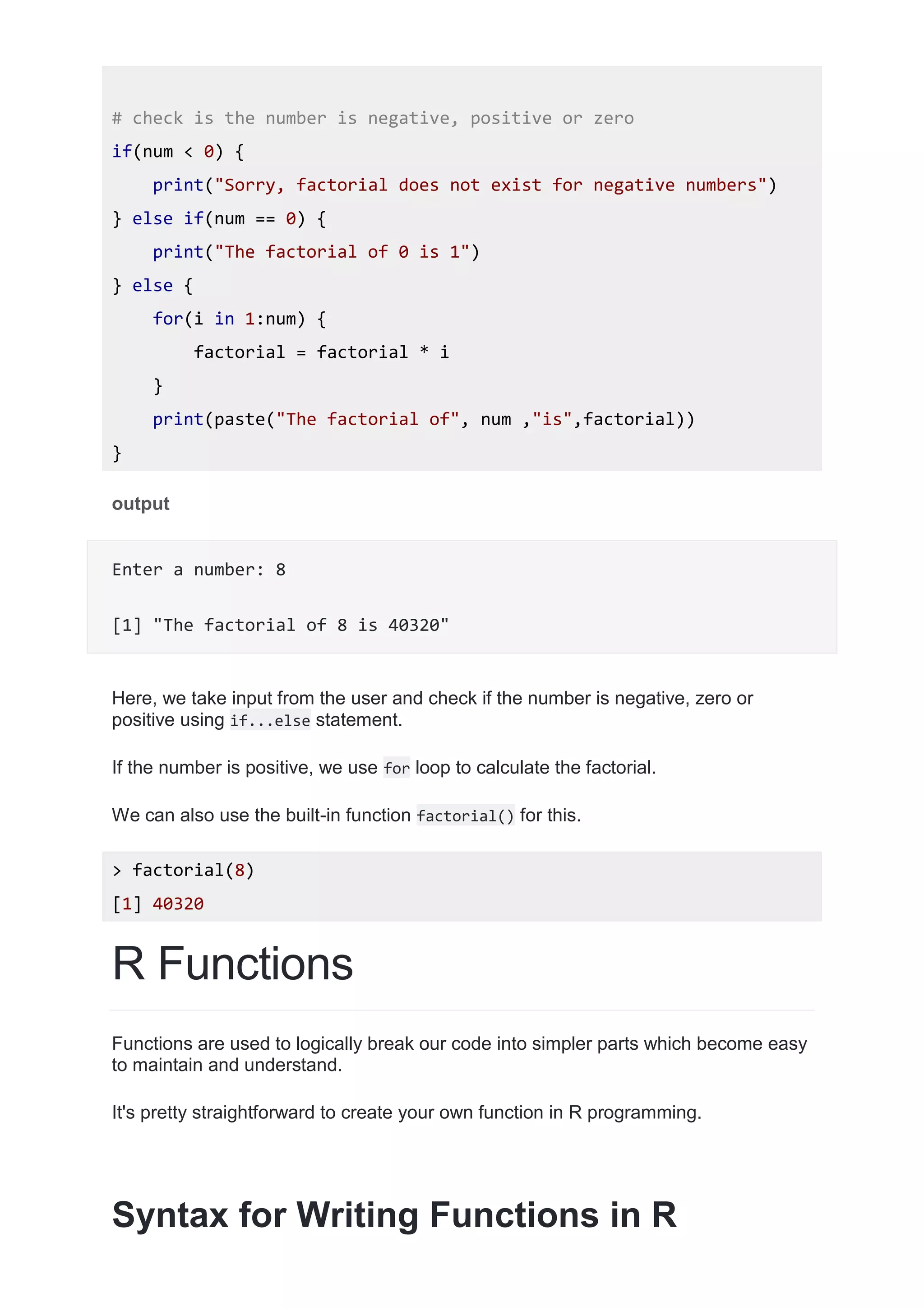 # check is the number is negative, positive or zero
if(num < 0) {
print("Sorry, factorial does not exist for negative numbers")
} else if(num == 0) {
print("The factorial of 0 is 1")
} else {
for(i in 1:num) {
factorial = factorial * i
}
print(paste("The factorial of", num ,"is",factorial))
}
output
Enter a number: 8
[1] "The factorial of 8 is 40320"
Here, we take input from the user and check if the number is negative, zero or
positive using if...else statement.
If the number is positive, we use for loop to calculate the factorial.
We can also use the built-in function factorial() for this.
> factorial(8)
[1] 40320
R Functions
Functions are used to logically break our code into simpler parts which become easy
to maintain and understand.
It's pretty straightforward to create your own function in R programming.
Syntax for Writing Functions in R
 