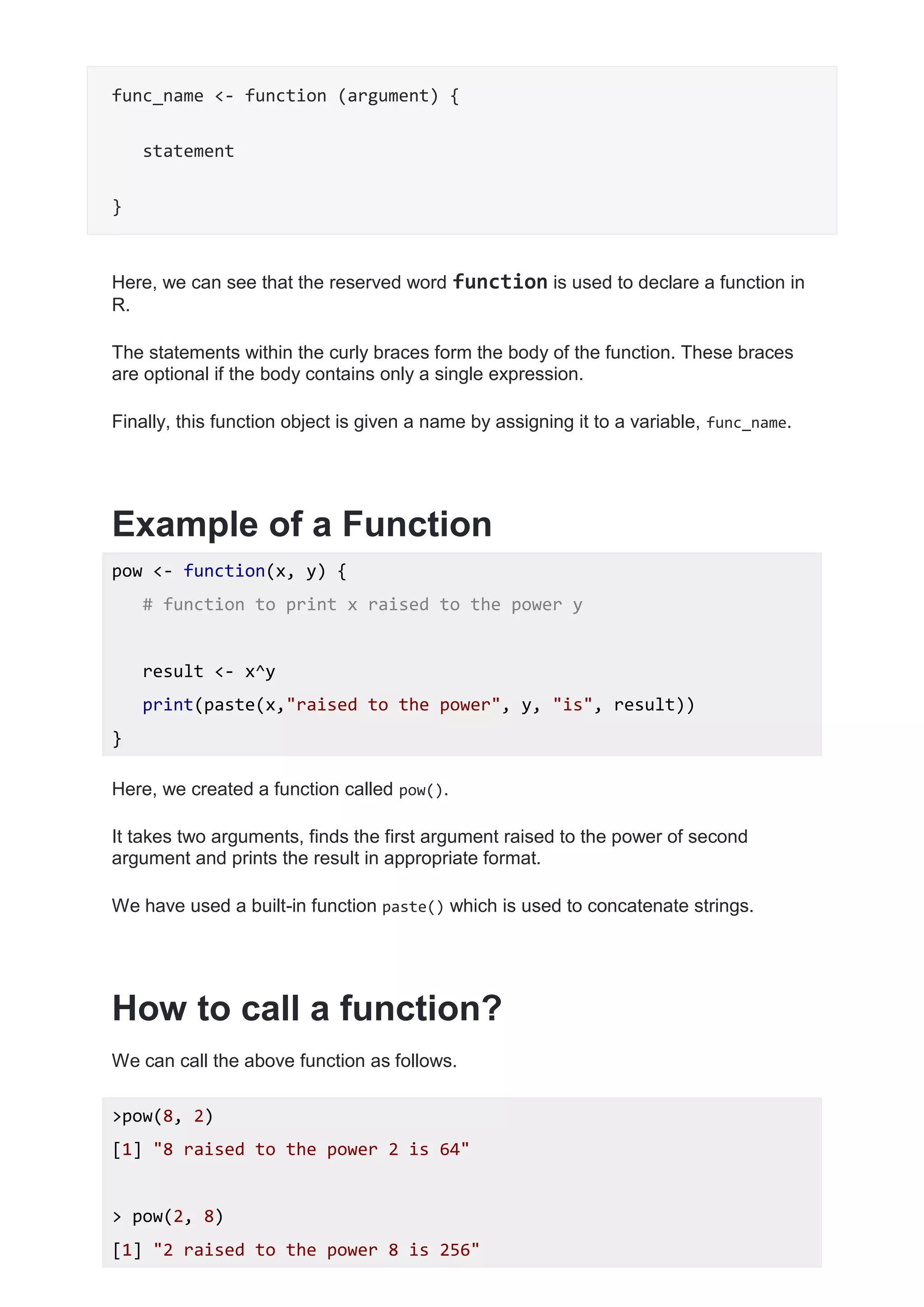 func_name <- function (argument) {
statement
}
Here, we can see that the reserved word function is used to declare a function in
R.
The statements within the curly braces form the body of the function. These braces
are optional if the body contains only a single expression.
Finally, this function object is given a name by assigning it to a variable, func_name.
Example of a Function
pow <- function(x, y) {
# function to print x raised to the power y
result <- x^y
print(paste(x,"raised to the power", y, "is", result))
}
Here, we created a function called pow().
It takes two arguments, finds the first argument raised to the power of second
argument and prints the result in appropriate format.
We have used a built-in function paste() which is used to concatenate strings.
How to call a function?
We can call the above function as follows.
>pow(8, 2)
[1] "8 raised to the power 2 is 64"
> pow(2, 8)
[1] "2 raised to the power 8 is 256"
 