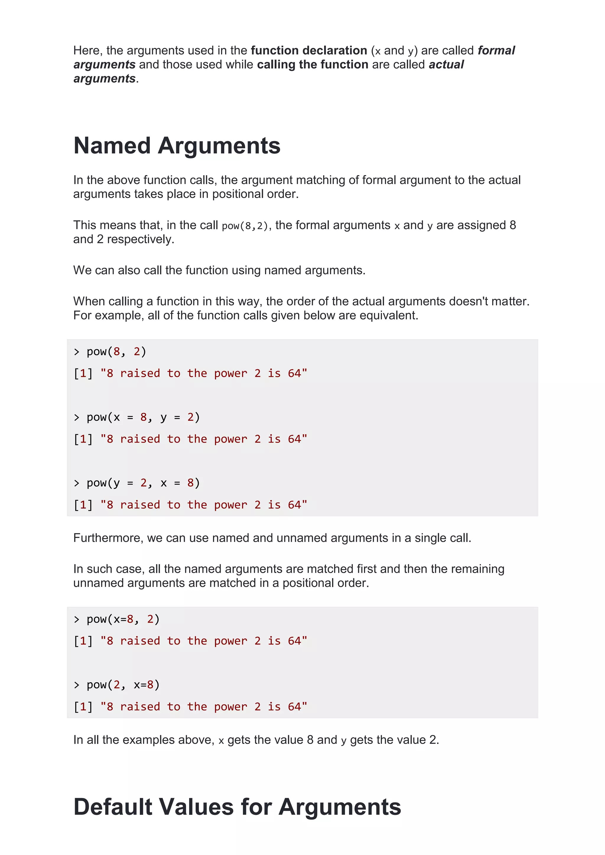 Here, the arguments used in the function declaration (x and y) are called formal
arguments and those used while calling the function are called actual
arguments.
Named Arguments
In the above function calls, the argument matching of formal argument to the actual
arguments takes place in positional order.
This means that, in the call pow(8,2), the formal arguments x and y are assigned 8
and 2 respectively.
We can also call the function using named arguments.
When calling a function in this way, the order of the actual arguments doesn't matter.
For example, all of the function calls given below are equivalent.
> pow(8, 2)
[1] "8 raised to the power 2 is 64"
> pow(x = 8, y = 2)
[1] "8 raised to the power 2 is 64"
> pow(y = 2, x = 8)
[1] "8 raised to the power 2 is 64"
Furthermore, we can use named and unnamed arguments in a single call.
In such case, all the named arguments are matched first and then the remaining
unnamed arguments are matched in a positional order.
> pow(x=8, 2)
[1] "8 raised to the power 2 is 64"
> pow(2, x=8)
[1] "8 raised to the power 2 is 64"
In all the examples above, x gets the value 8 and y gets the value 2.
Default Values for Arguments
 