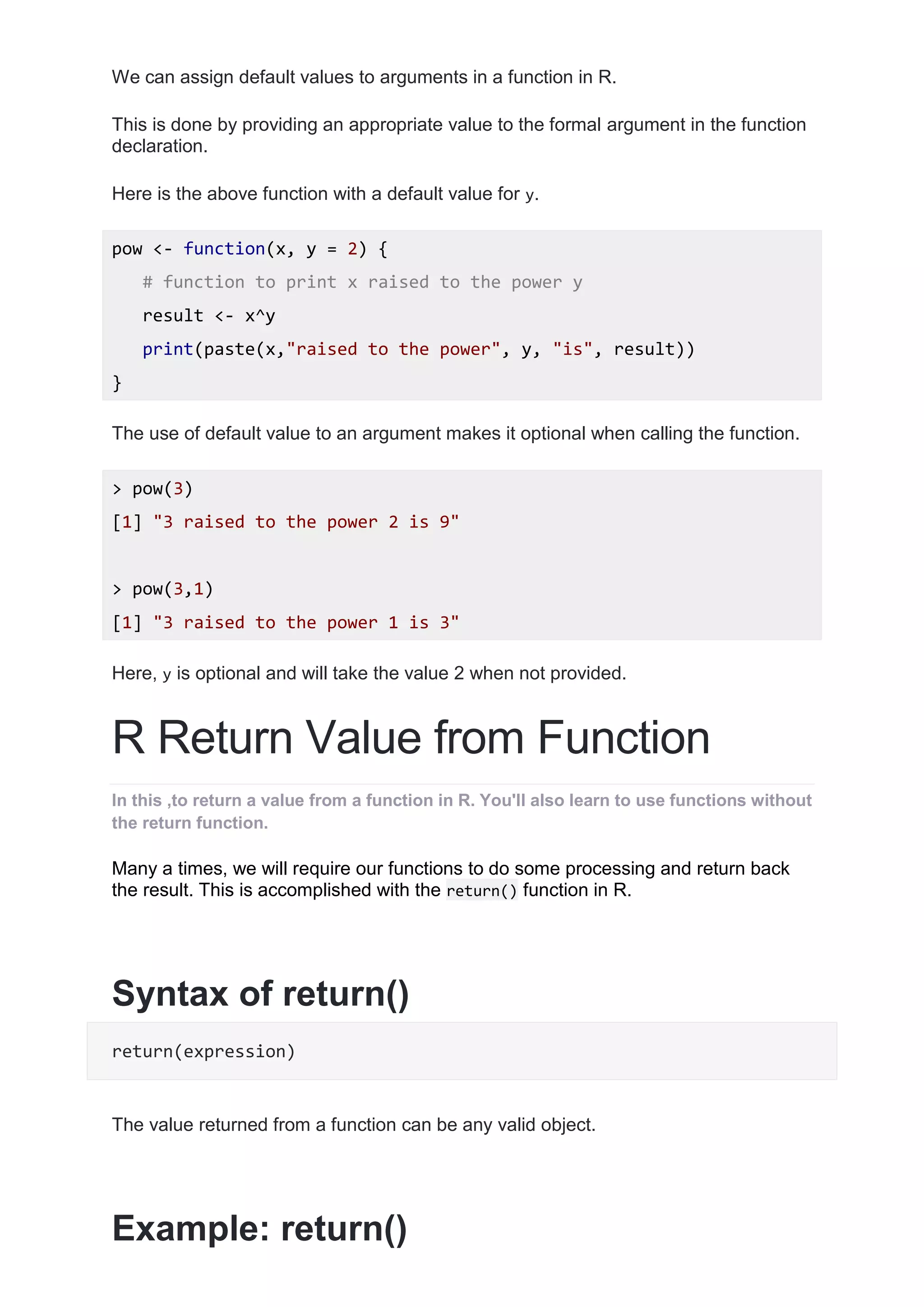 We can assign default values to arguments in a function in R.
This is done by providing an appropriate value to the formal argument in the function
declaration.
Here is the above function with a default value for y.
pow <- function(x, y = 2) {
# function to print x raised to the power y
result <- x^y
print(paste(x,"raised to the power", y, "is", result))
}
The use of default value to an argument makes it optional when calling the function.
> pow(3)
[1] "3 raised to the power 2 is 9"
> pow(3,1)
[1] "3 raised to the power 1 is 3"
Here, y is optional and will take the value 2 when not provided.
R Return Value from Function
In this ,to return a value from a function in R. You'll also learn to use functions without
the return function.
Many a times, we will require our functions to do some processing and return back
the result. This is accomplished with the return() function in R.
Syntax of return()
return(expression)
The value returned from a function can be any valid object.
Example: return()
 