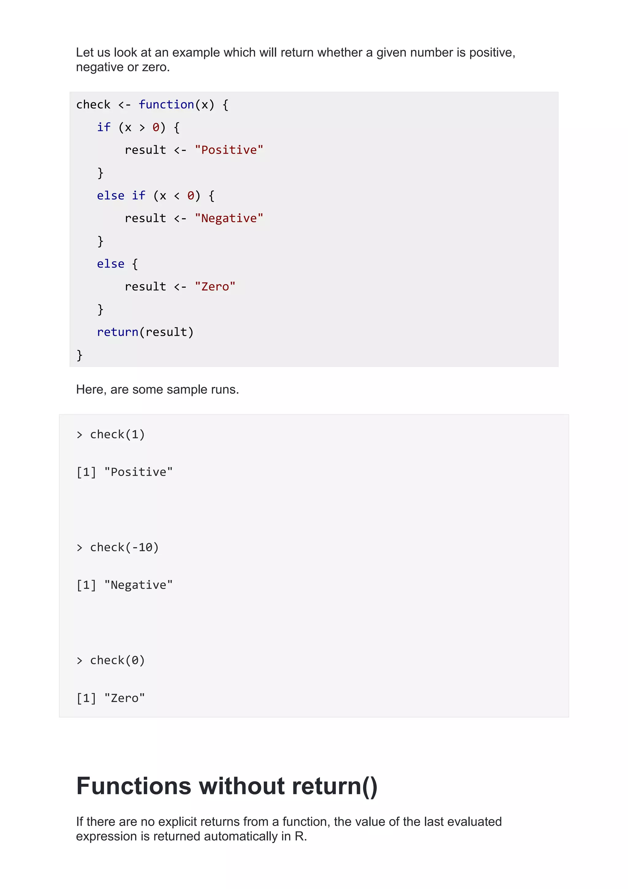 Let us look at an example which will return whether a given number is positive,
negative or zero.
check <- function(x) {
if (x > 0) {
result <- "Positive"
}
else if (x < 0) {
result <- "Negative"
}
else {
result <- "Zero"
}
return(result)
}
Here, are some sample runs.
> check(1)
[1] "Positive"
> check(-10)
[1] "Negative"
> check(0)
[1] "Zero"
Functions without return()
If there are no explicit returns from a function, the value of the last evaluated
expression is returned automatically in R.
 