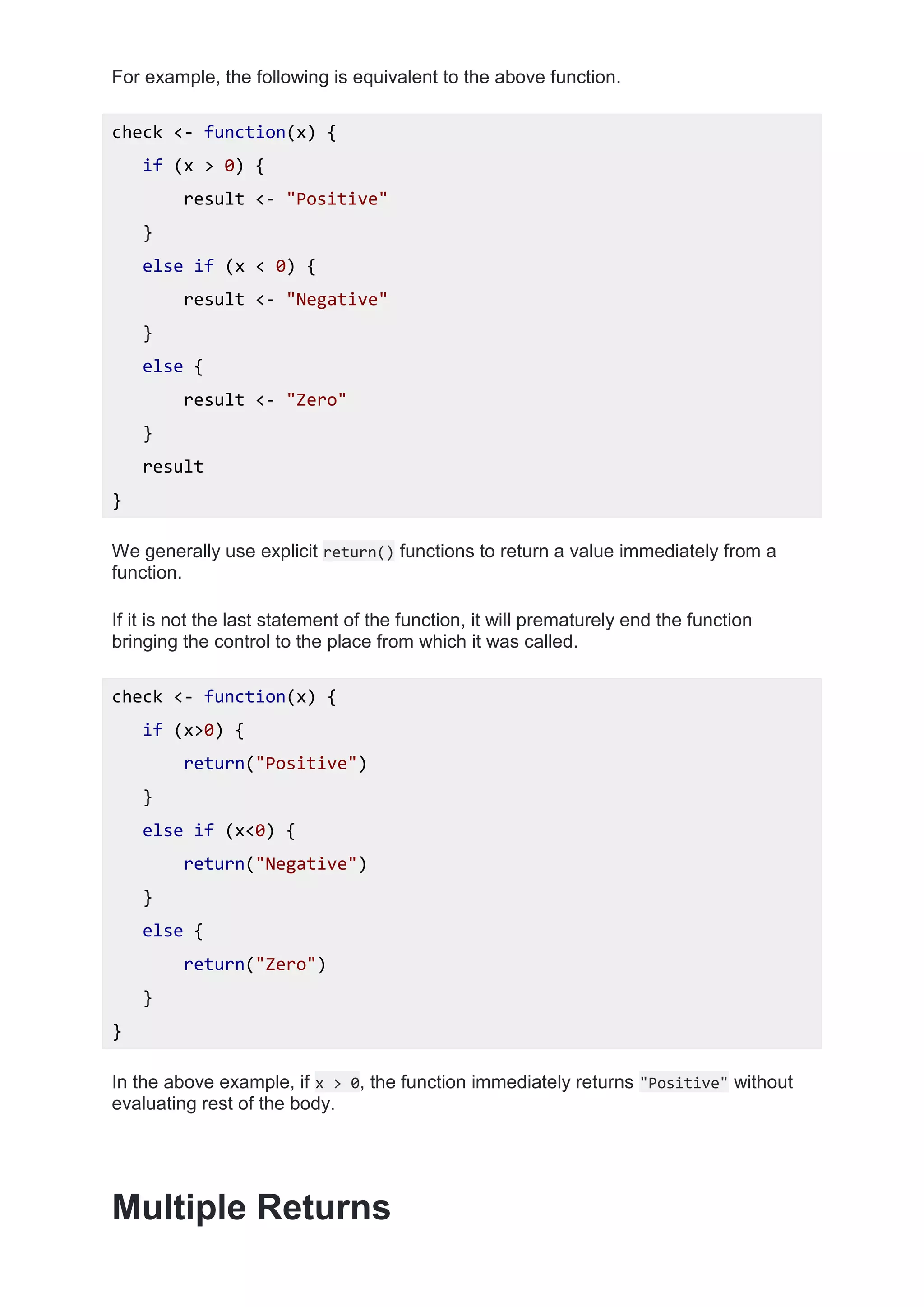 For example, the following is equivalent to the above function.
check <- function(x) {
if (x > 0) {
result <- "Positive"
}
else if (x < 0) {
result <- "Negative"
}
else {
result <- "Zero"
}
result
}
We generally use explicit return() functions to return a value immediately from a
function.
If it is not the last statement of the function, it will prematurely end the function
bringing the control to the place from which it was called.
check <- function(x) {
if (x>0) {
return("Positive")
}
else if (x<0) {
return("Negative")
}
else {
return("Zero")
}
}
In the above example, if x > 0, the function immediately returns "Positive" without
evaluating rest of the body.
Multiple Returns
 