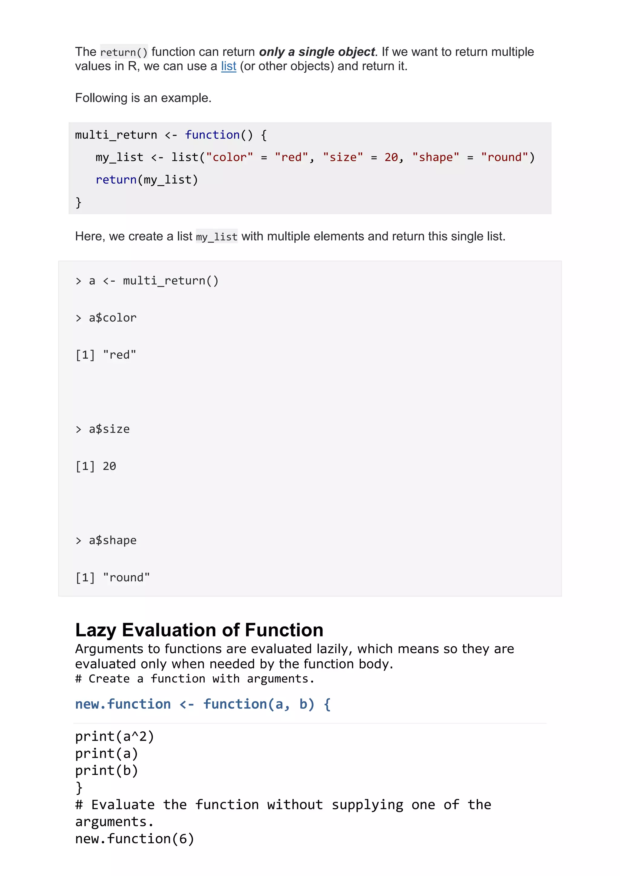 The return() function can return only a single object. If we want to return multiple
values in R, we can use a list (or other objects) and return it.
Following is an example.
multi_return <- function() {
my_list <- list("color" = "red", "size" = 20, "shape" = "round")
return(my_list)
}
Here, we create a list my_list with multiple elements and return this single list.
> a <- multi_return()
> a$color
[1] "red"
> a$size
[1] 20
> a$shape
[1] "round"
Lazy Evaluation of Function
Arguments to functions are evaluated lazily, which means so they are
evaluated only when needed by the function body.
# Create a function with arguments.
new.function <- function(a, b) {
print(a^2)
print(a)
print(b)
}
# Evaluate the function without supplying one of the
arguments.
new.function(6)
 