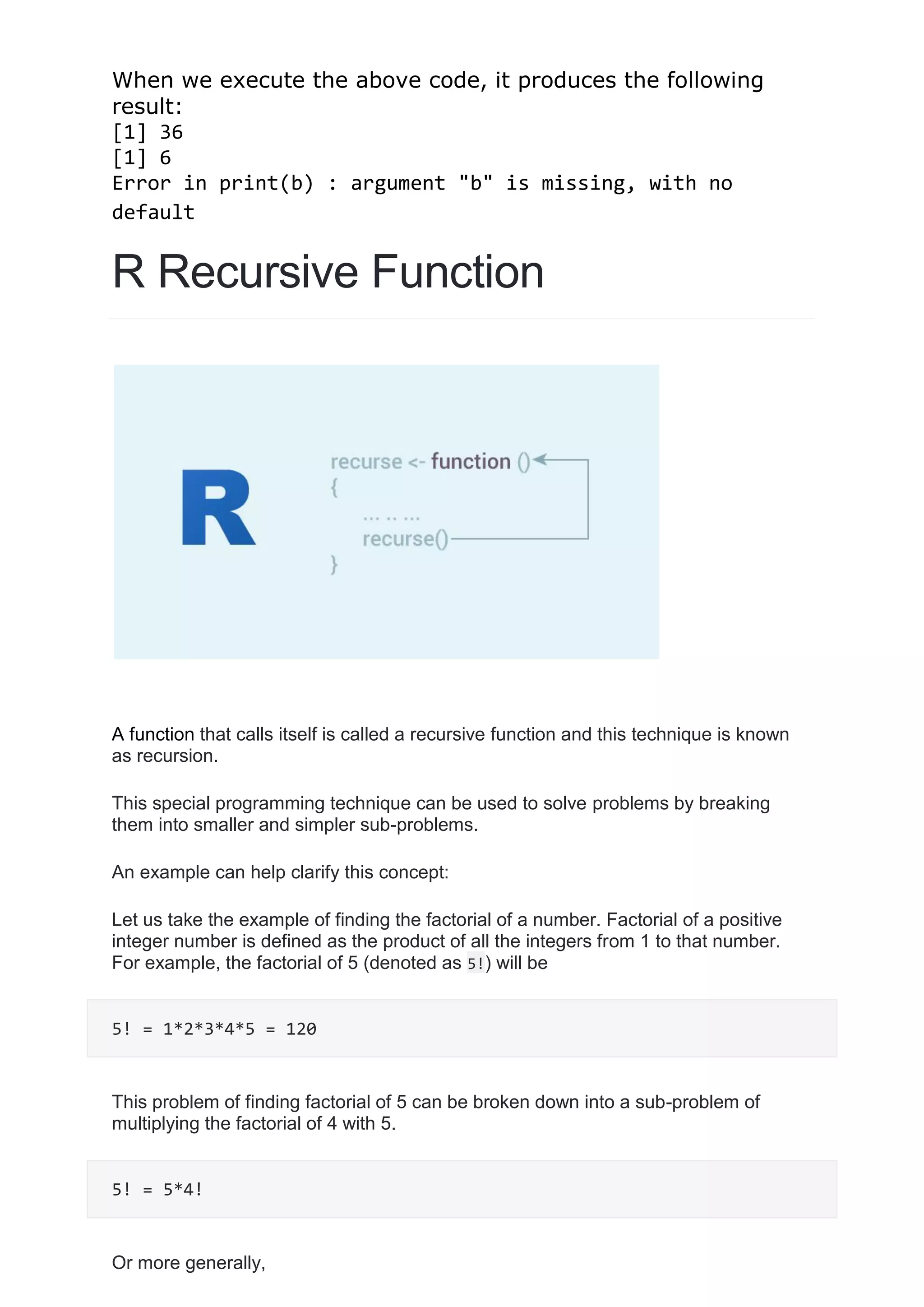 When we execute the above code, it produces the following
result:
[1] 36
[1] 6
Error in print(b) : argument "b" is missing, with no
default
R Recursive Function
A function that calls itself is called a recursive function and this technique is known
as recursion.
This special programming technique can be used to solve problems by breaking
them into smaller and simpler sub-problems.
An example can help clarify this concept:
Let us take the example of finding the factorial of a number. Factorial of a positive
integer number is defined as the product of all the integers from 1 to that number.
For example, the factorial of 5 (denoted as 5!) will be
5! = 1*2*3*4*5 = 120
This problem of finding factorial of 5 can be broken down into a sub-problem of
multiplying the factorial of 4 with 5.
5! = 5*4!
Or more generally,
 
