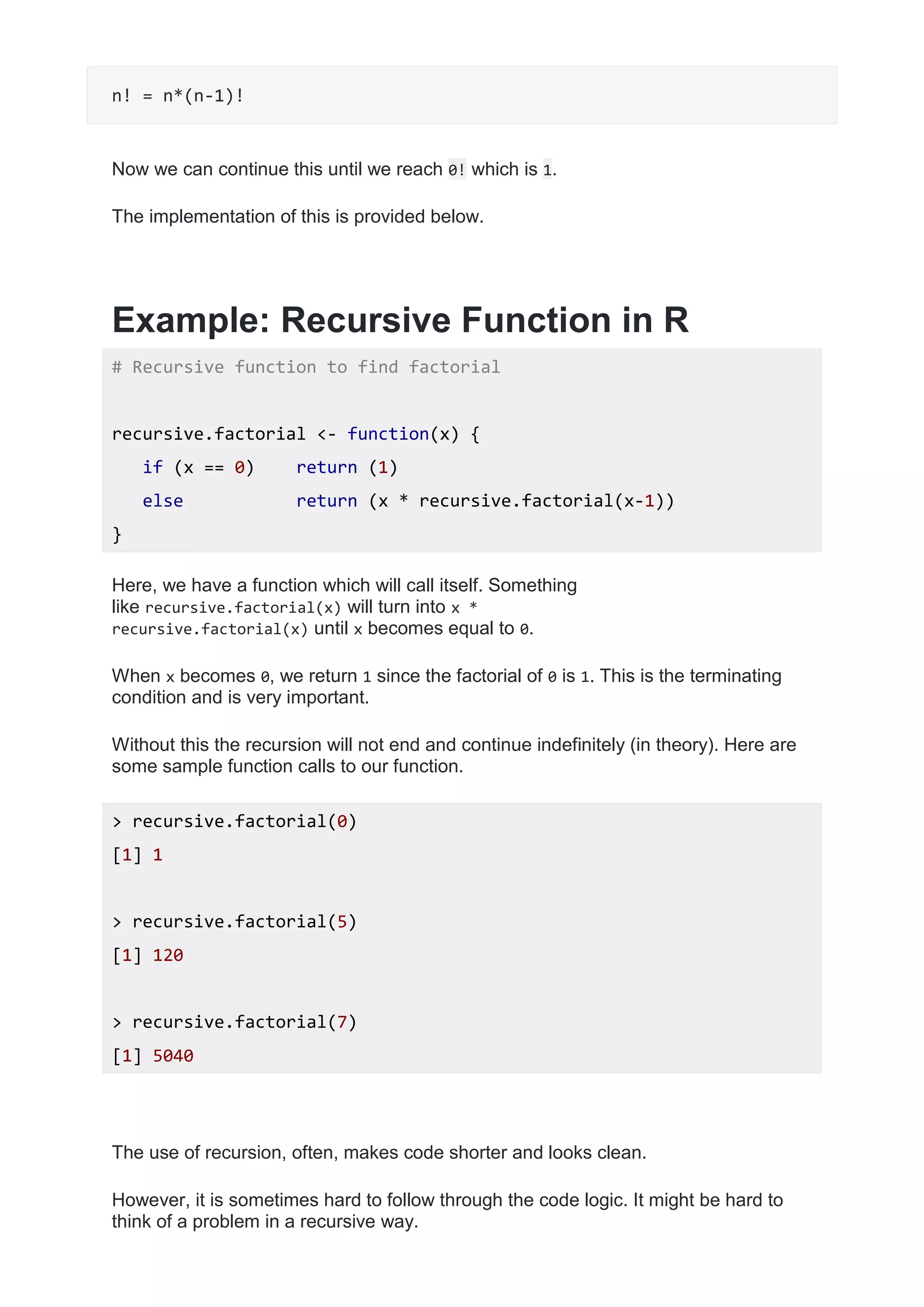 n! = n*(n-1)!
Now we can continue this until we reach 0! which is 1.
The implementation of this is provided below.
Example: Recursive Function in R
# Recursive function to find factorial
recursive.factorial <- function(x) {
if (x == 0) return (1)
else return (x * recursive.factorial(x-1))
}
Here, we have a function which will call itself. Something
like recursive.factorial(x) will turn into x *
recursive.factorial(x) until x becomes equal to 0.
When x becomes 0, we return 1 since the factorial of 0 is 1. This is the terminating
condition and is very important.
Without this the recursion will not end and continue indefinitely (in theory). Here are
some sample function calls to our function.
> recursive.factorial(0)
[1] 1
> recursive.factorial(5)
[1] 120
> recursive.factorial(7)
[1] 5040
The use of recursion, often, makes code shorter and looks clean.
However, it is sometimes hard to follow through the code logic. It might be hard to
think of a problem in a recursive way.
 