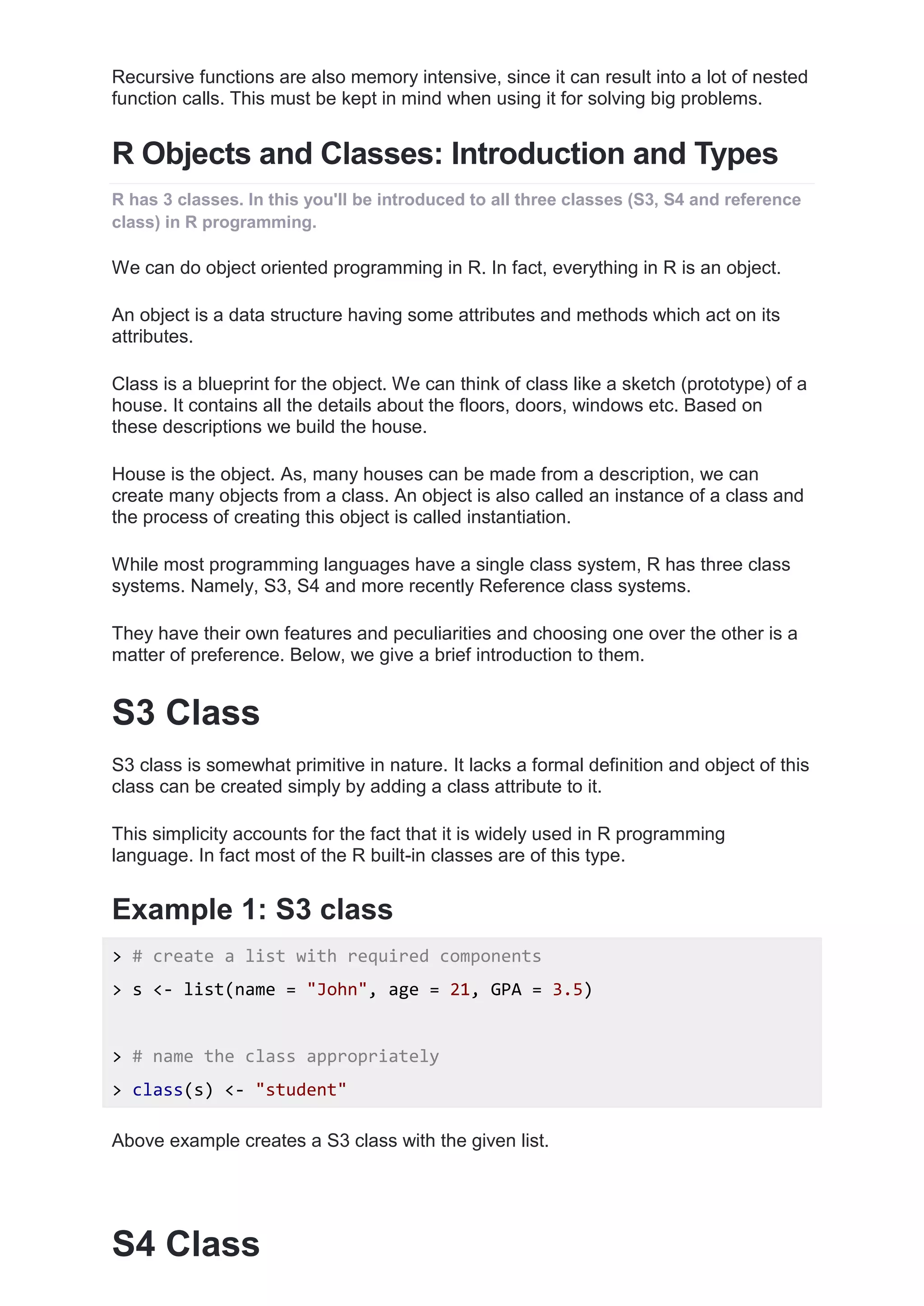 Recursive functions are also memory intensive, since it can result into a lot of nested
function calls. This must be kept in mind when using it for solving big problems.
R Objects and Classes: Introduction and Types
R has 3 classes. In this you'll be introduced to all three classes (S3, S4 and reference
class) in R programming.
We can do object oriented programming in R. In fact, everything in R is an object.
An object is a data structure having some attributes and methods which act on its
attributes.
Class is a blueprint for the object. We can think of class like a sketch (prototype) of a
house. It contains all the details about the floors, doors, windows etc. Based on
these descriptions we build the house.
House is the object. As, many houses can be made from a description, we can
create many objects from a class. An object is also called an instance of a class and
the process of creating this object is called instantiation.
While most programming languages have a single class system, R has three class
systems. Namely, S3, S4 and more recently Reference class systems.
They have their own features and peculiarities and choosing one over the other is a
matter of preference. Below, we give a brief introduction to them.
S3 Class
S3 class is somewhat primitive in nature. It lacks a formal definition and object of this
class can be created simply by adding a class attribute to it.
This simplicity accounts for the fact that it is widely used in R programming
language. In fact most of the R built-in classes are of this type.
Example 1: S3 class
> # create a list with required components
> s <- list(name = "John", age = 21, GPA = 3.5)
> # name the class appropriately
> class(s) <- "student"
Above example creates a S3 class with the given list.
S4 Class
 