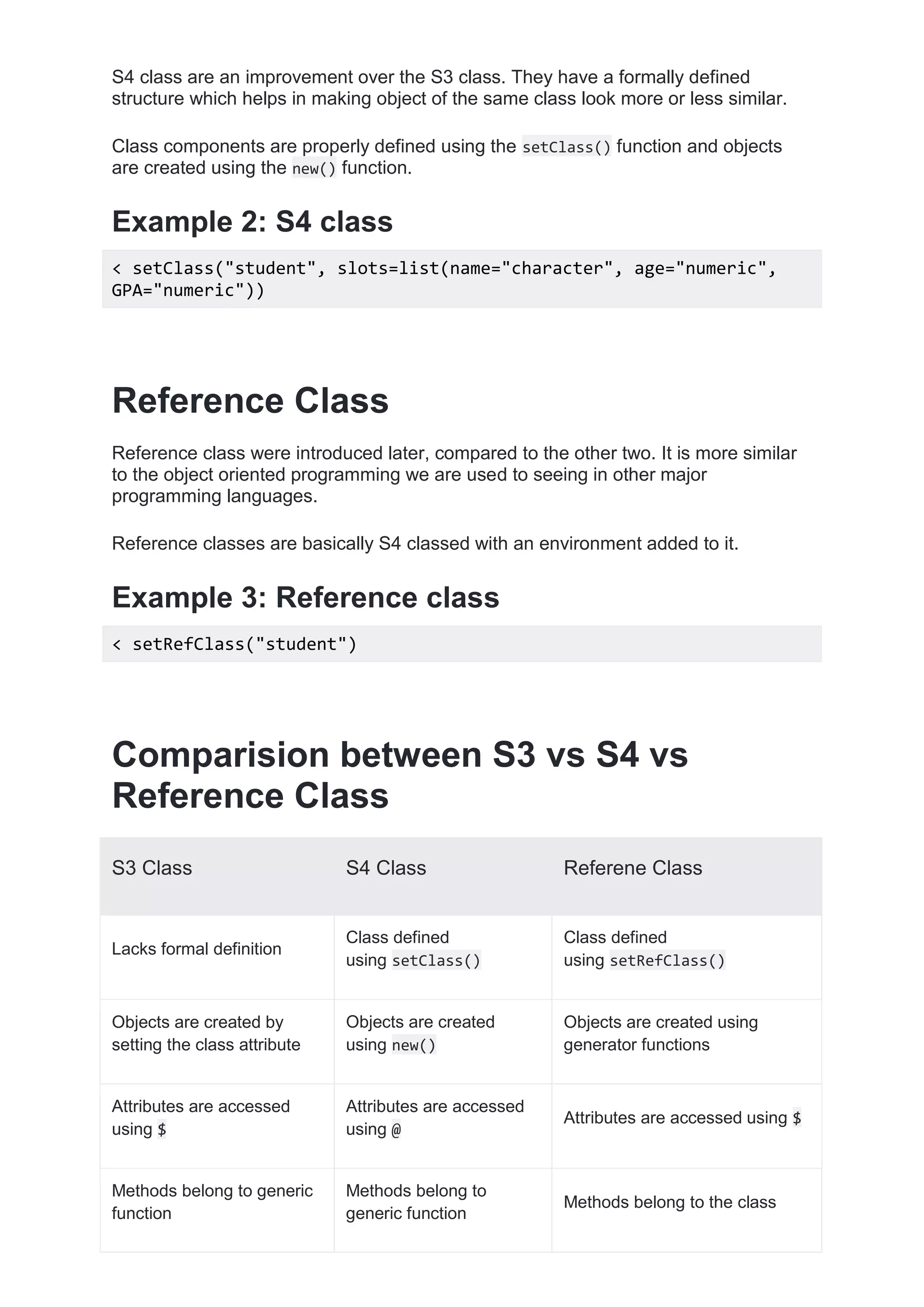 S4 class are an improvement over the S3 class. They have a formally defined
structure which helps in making object of the same class look more or less similar.
Class components are properly defined using the setClass() function and objects
are created using the new() function.
Example 2: S4 class
< setClass("student", slots=list(name="character", age="numeric",
GPA="numeric"))
Reference Class
Reference class were introduced later, compared to the other two. It is more similar
to the object oriented programming we are used to seeing in other major
programming languages.
Reference classes are basically S4 classed with an environment added to it.
Example 3: Reference class
< setRefClass("student")
Comparision between S3 vs S4 vs
Reference Class
S3 Class S4 Class Referene Class
Lacks formal definition
Class defined
using setClass()
Class defined
using setRefClass()
Objects are created by
setting the class attribute
Objects are created
using new()
Objects are created using
generator functions
Attributes are accessed
using $
Attributes are accessed
using @
Attributes are accessed using $
Methods belong to generic
function
Methods belong to
generic function
Methods belong to the class
 