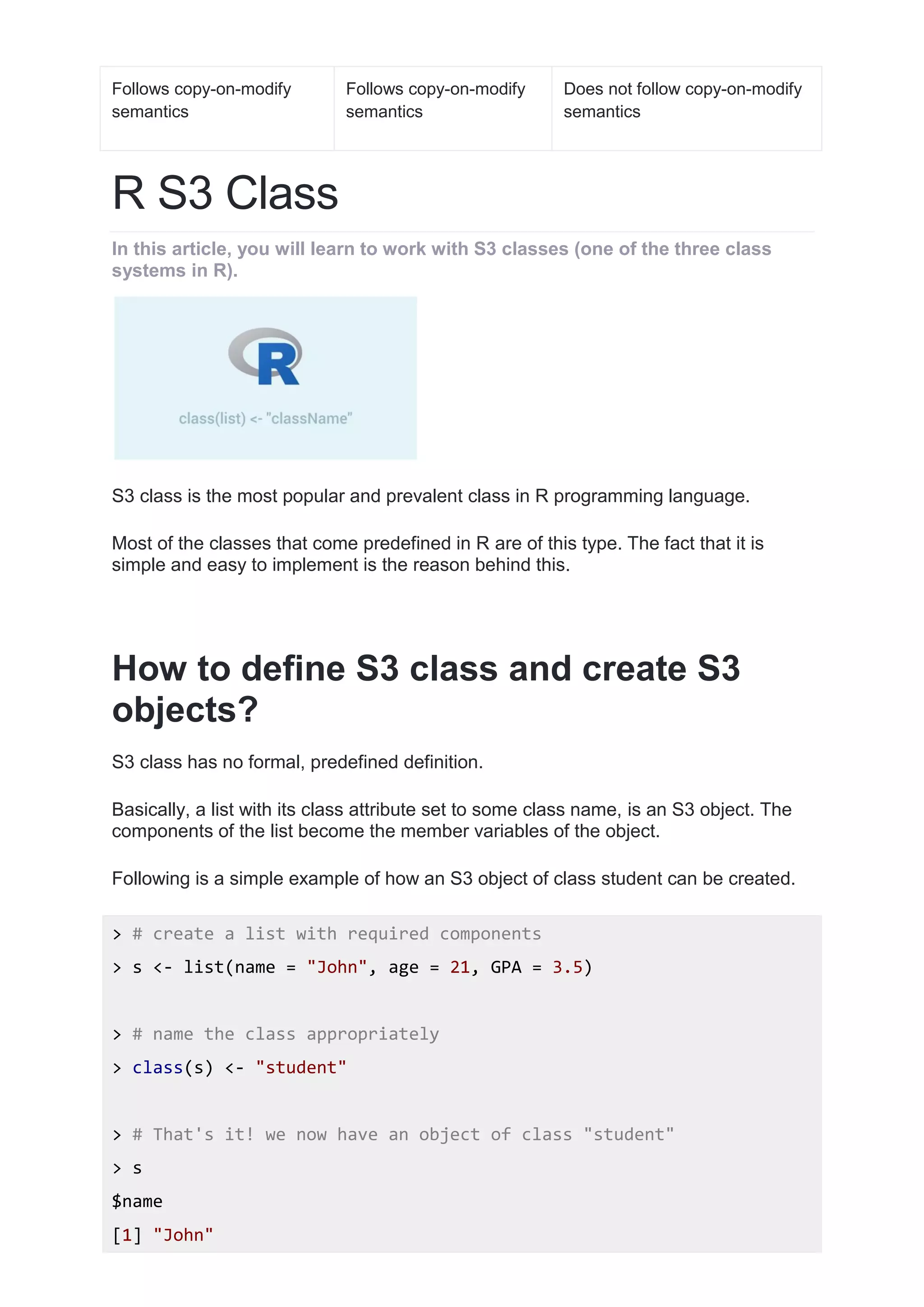 Follows copy-on-modify
semantics
Follows copy-on-modify
semantics
Does not follow copy-on-modify
semantics
R S3 Class
In this article, you will learn to work with S3 classes (one of the three class
systems in R).
S3 class is the most popular and prevalent class in R programming language.
Most of the classes that come predefined in R are of this type. The fact that it is
simple and easy to implement is the reason behind this.
How to define S3 class and create S3
objects?
S3 class has no formal, predefined definition.
Basically, a list with its class attribute set to some class name, is an S3 object. The
components of the list become the member variables of the object.
Following is a simple example of how an S3 object of class student can be created.
> # create a list with required components
> s <- list(name = "John", age = 21, GPA = 3.5)
> # name the class appropriately
> class(s) <- "student"
> # That's it! we now have an object of class "student"
> s
$name
[1] "John"
 