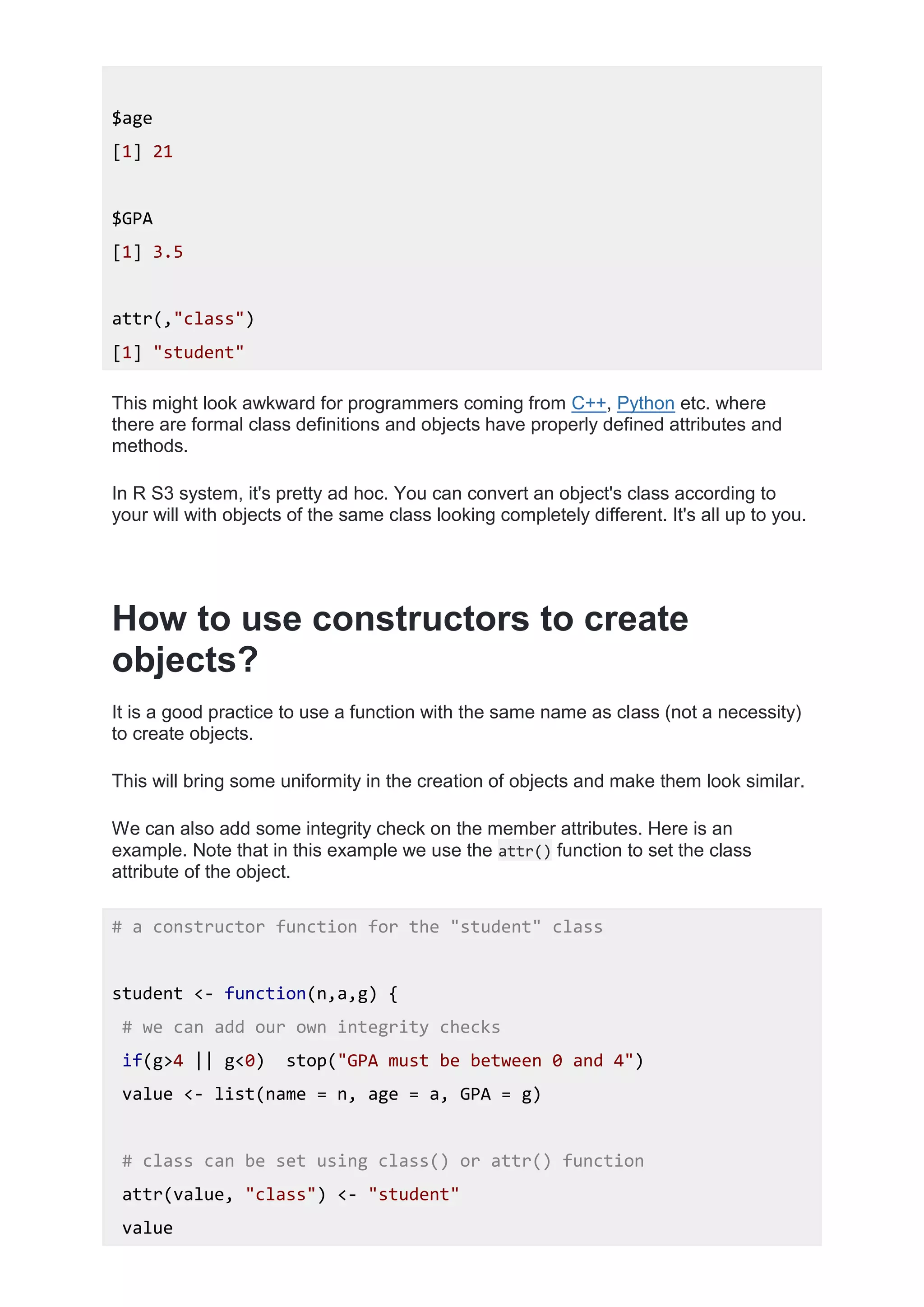 $age
[1] 21
$GPA
[1] 3.5
attr(,"class")
[1] "student"
This might look awkward for programmers coming from C++, Python etc. where
there are formal class definitions and objects have properly defined attributes and
methods.
In R S3 system, it's pretty ad hoc. You can convert an object's class according to
your will with objects of the same class looking completely different. It's all up to you.
How to use constructors to create
objects?
It is a good practice to use a function with the same name as class (not a necessity)
to create objects.
This will bring some uniformity in the creation of objects and make them look similar.
We can also add some integrity check on the member attributes. Here is an
example. Note that in this example we use the attr() function to set the class
attribute of the object.
# a constructor function for the "student" class
student <- function(n,a,g) {
# we can add our own integrity checks
if(g>4 || g<0) stop("GPA must be between 0 and 4")
value <- list(name = n, age = a, GPA = g)
# class can be set using class() or attr() function
attr(value, "class") <- "student"
value
 