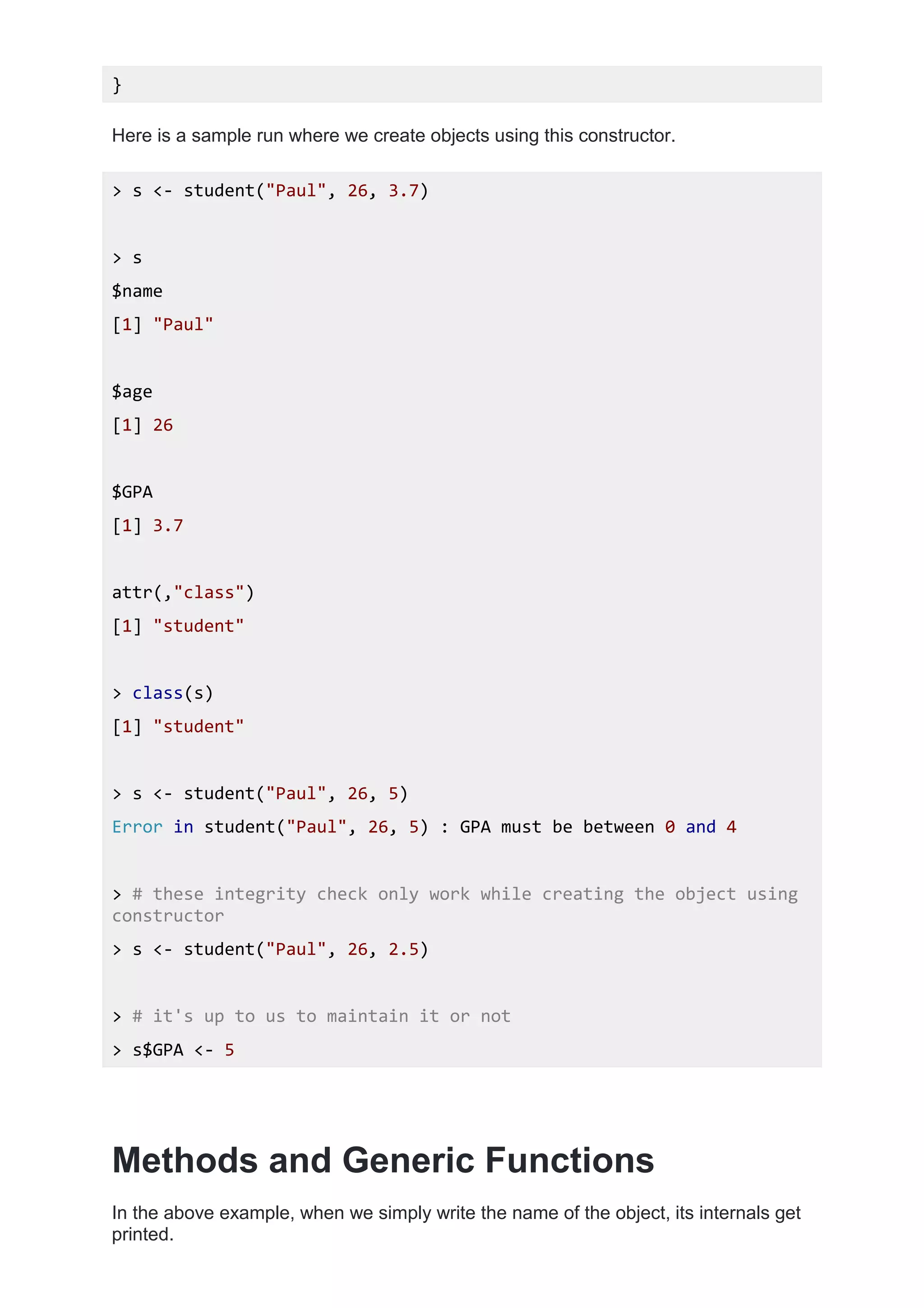 }
Here is a sample run where we create objects using this constructor.
> s <- student("Paul", 26, 3.7)
> s
$name
[1] "Paul"
$age
[1] 26
$GPA
[1] 3.7
attr(,"class")
[1] "student"
> class(s)
[1] "student"
> s <- student("Paul", 26, 5)
Error in student("Paul", 26, 5) : GPA must be between 0 and 4
> # these integrity check only work while creating the object using
constructor
> s <- student("Paul", 26, 2.5)
> # it's up to us to maintain it or not
> s$GPA <- 5
Methods and Generic Functions
In the above example, when we simply write the name of the object, its internals get
printed.
 