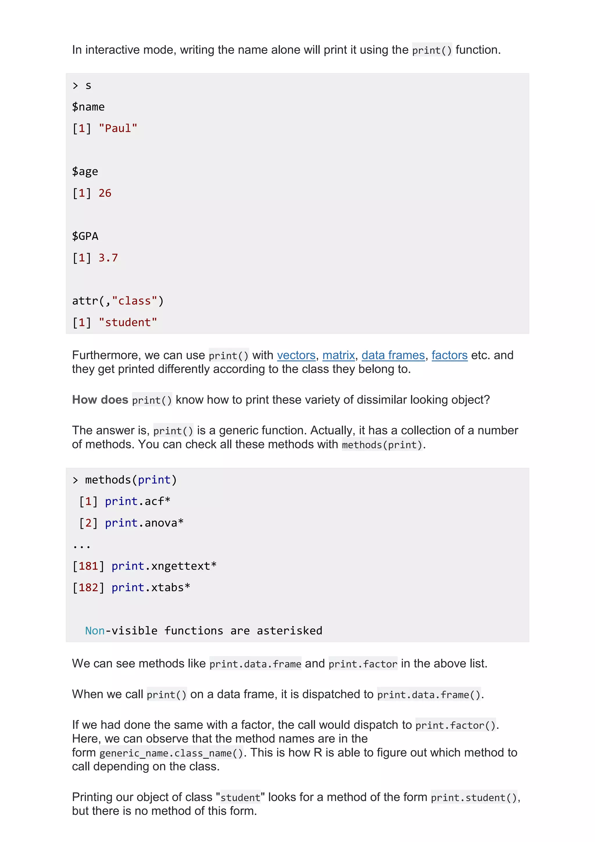 In interactive mode, writing the name alone will print it using the print() function.
> s
$name
[1] "Paul"
$age
[1] 26
$GPA
[1] 3.7
attr(,"class")
[1] "student"
Furthermore, we can use print() with vectors, matrix, data frames, factors etc. and
they get printed differently according to the class they belong to.
How does print() know how to print these variety of dissimilar looking object?
The answer is, print() is a generic function. Actually, it has a collection of a number
of methods. You can check all these methods with methods(print).
> methods(print)
[1] print.acf*
[2] print.anova*
...
[181] print.xngettext*
[182] print.xtabs*
Non-visible functions are asterisked
We can see methods like print.data.frame and print.factor in the above list.
When we call print() on a data frame, it is dispatched to print.data.frame().
If we had done the same with a factor, the call would dispatch to print.factor().
Here, we can observe that the method names are in the
form generic_name.class_name(). This is how R is able to figure out which method to
call depending on the class.
Printing our object of class "student" looks for a method of the form print.student(),
but there is no method of this form.
 