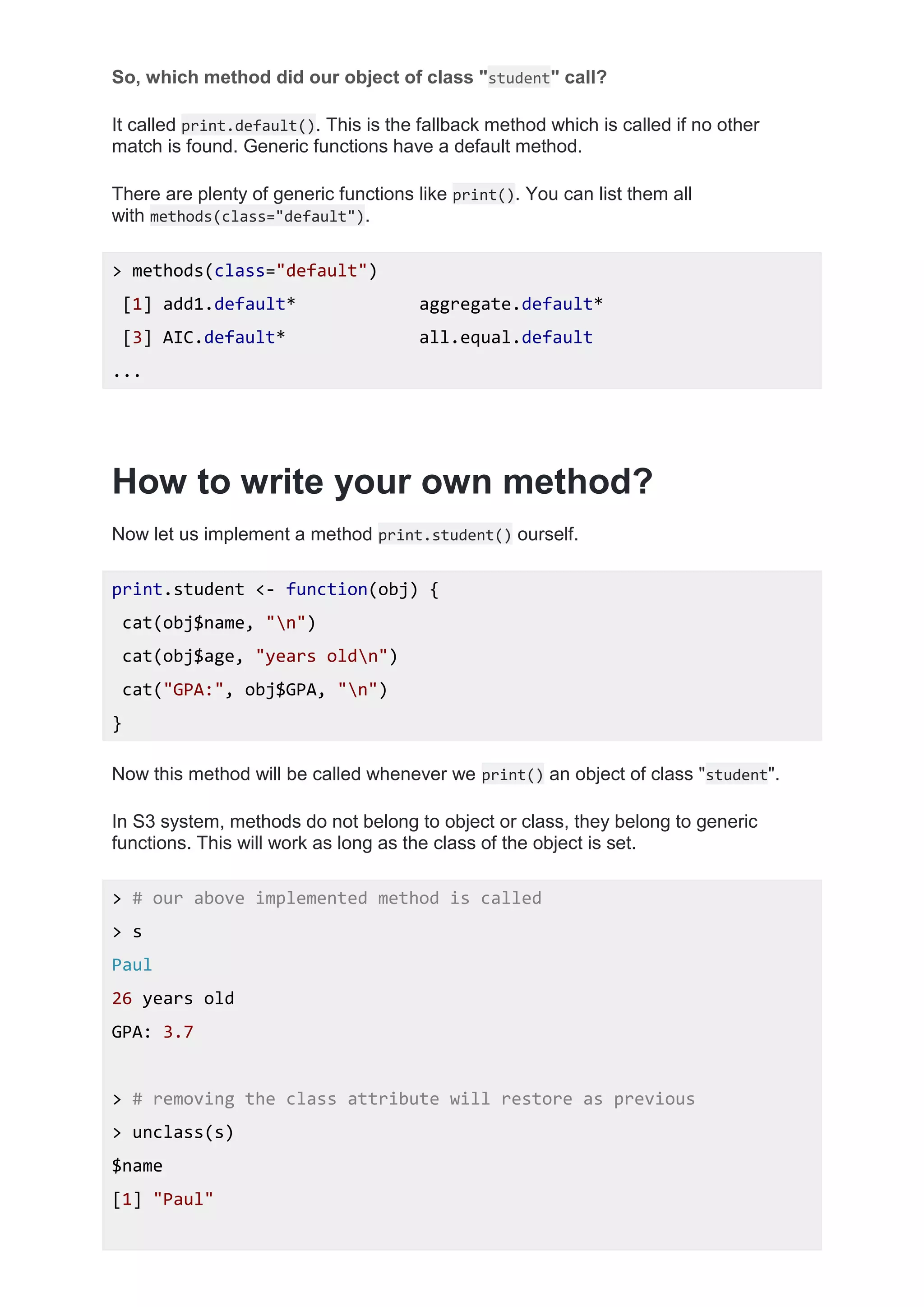 So, which method did our object of class "student" call?
It called print.default(). This is the fallback method which is called if no other
match is found. Generic functions have a default method.
There are plenty of generic functions like print(). You can list them all
with methods(class="default").
> methods(class="default")
[1] add1.default* aggregate.default*
[3] AIC.default* all.equal.default
...
How to write your own method?
Now let us implement a method print.student() ourself.
print.student <- function(obj) {
cat(obj$name, "n")
cat(obj$age, "years oldn")
cat("GPA:", obj$GPA, "n")
}
Now this method will be called whenever we print() an object of class "student".
In S3 system, methods do not belong to object or class, they belong to generic
functions. This will work as long as the class of the object is set.
> # our above implemented method is called
> s
Paul
26 years old
GPA: 3.7
> # removing the class attribute will restore as previous
> unclass(s)
$name
[1] "Paul"
 