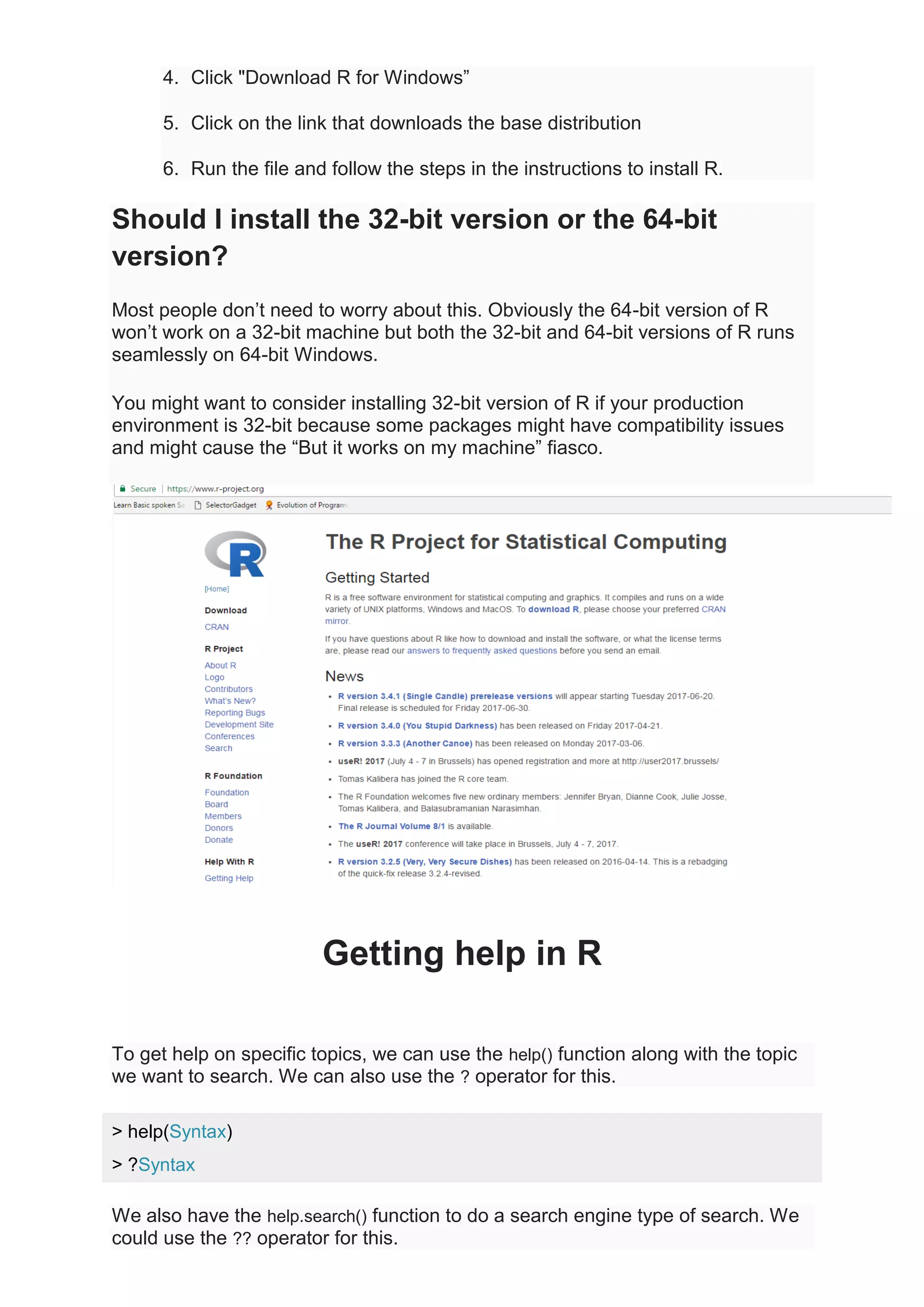 4. Click "Download R for Windows”
5. Click on the link that downloads the base distribution
6. Run the file and follow the steps in the instructions to install R.
Should I install the 32-bit version or the 64-bit
version?
Most people don’t need to worry about this. Obviously the 64-bit version of R
won’t work on a 32-bit machine but both the 32-bit and 64-bit versions of R runs
seamlessly on 64-bit Windows.
You might want to consider installing 32-bit version of R if your production
environment is 32-bit because some packages might have compatibility issues
and might cause the “But it works on my machine” fiasco.
Getting help in R
To get help on specific topics, we can use the help() function along with the topic
we want to search. We can also use the ? operator for this.
> help(Syntax)
> ?Syntax
We also have the help.search() function to do a search engine type of search. We
could use the ?? operator for this.
 