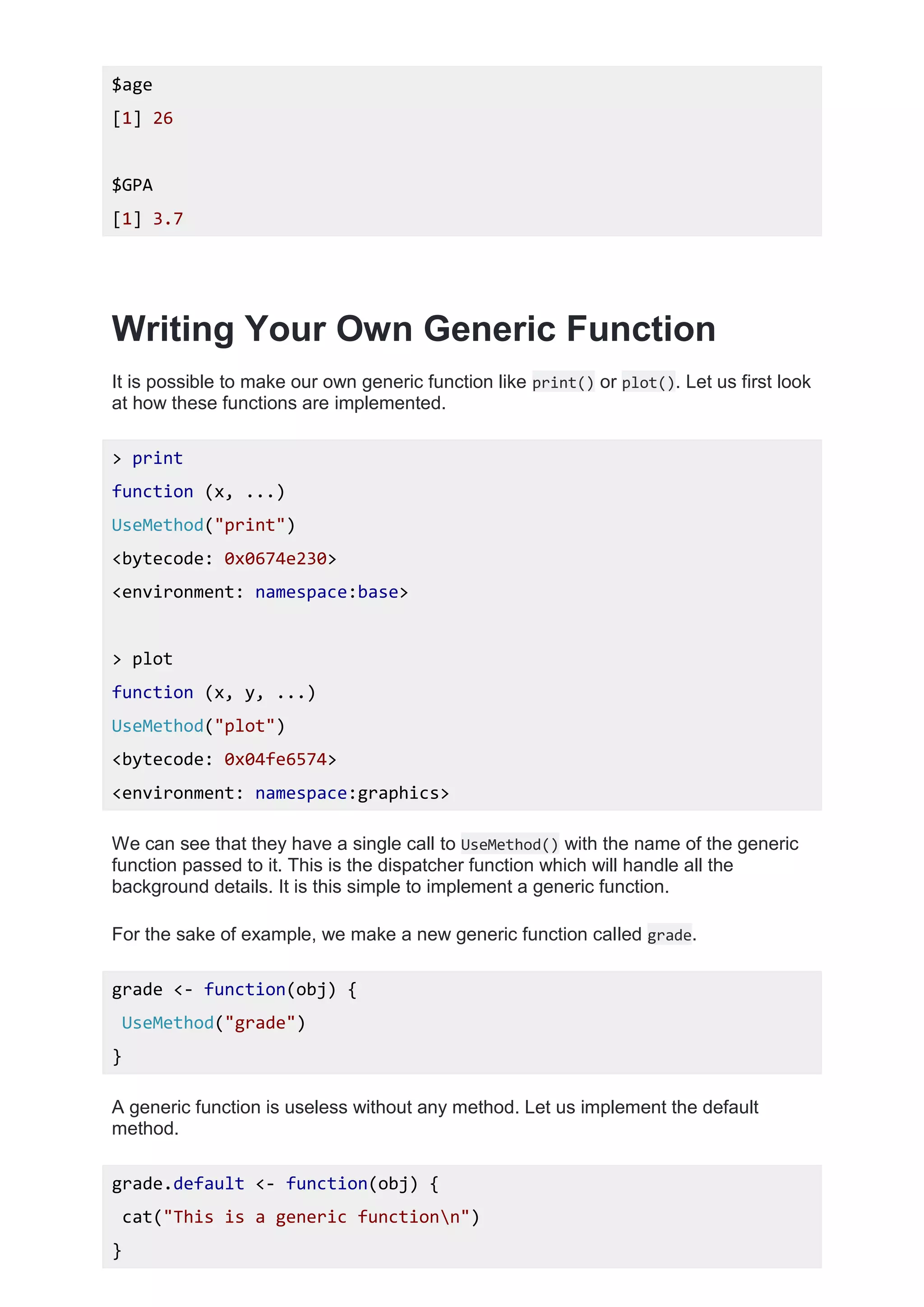 $age
[1] 26
$GPA
[1] 3.7
Writing Your Own Generic Function
It is possible to make our own generic function like print() or plot(). Let us first look
at how these functions are implemented.
> print
function (x, ...)
UseMethod("print")
<bytecode: 0x0674e230>
<environment: namespace:base>
> plot
function (x, y, ...)
UseMethod("plot")
<bytecode: 0x04fe6574>
<environment: namespace:graphics>
We can see that they have a single call to UseMethod() with the name of the generic
function passed to it. This is the dispatcher function which will handle all the
background details. It is this simple to implement a generic function.
For the sake of example, we make a new generic function called grade.
grade <- function(obj) {
UseMethod("grade")
}
A generic function is useless without any method. Let us implement the default
method.
grade.default <- function(obj) {
cat("This is a generic functionn")
}
 