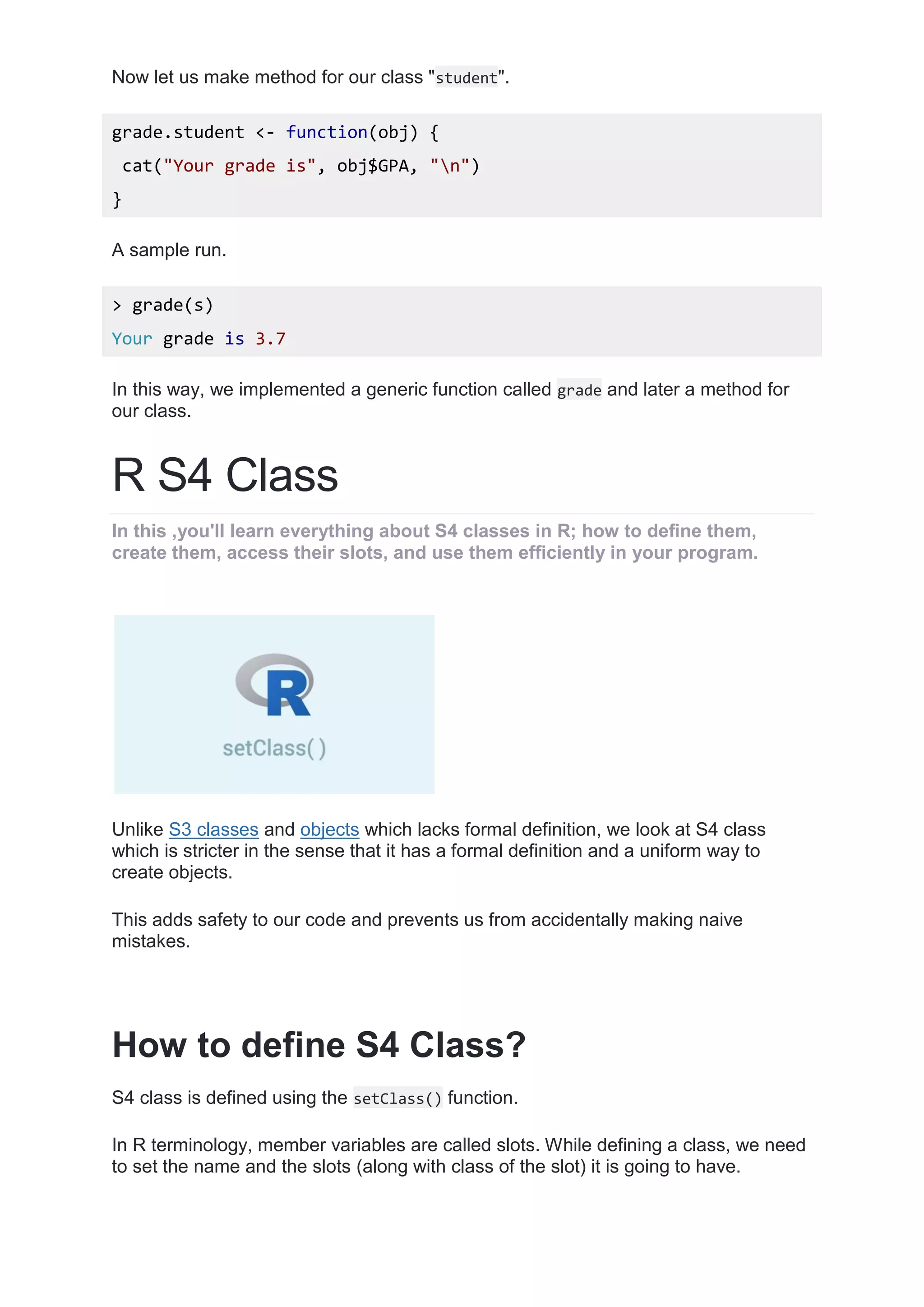 Now let us make method for our class "student".
grade.student <- function(obj) {
cat("Your grade is", obj$GPA, "n")
}
A sample run.
> grade(s)
Your grade is 3.7
In this way, we implemented a generic function called grade and later a method for
our class.
R S4 Class
In this ,you'll learn everything about S4 classes in R; how to define them,
create them, access their slots, and use them efficiently in your program.
Unlike S3 classes and objects which lacks formal definition, we look at S4 class
which is stricter in the sense that it has a formal definition and a uniform way to
create objects.
This adds safety to our code and prevents us from accidentally making naive
mistakes.
How to define S4 Class?
S4 class is defined using the setClass() function.
In R terminology, member variables are called slots. While defining a class, we need
to set the name and the slots (along with class of the slot) it is going to have.
 