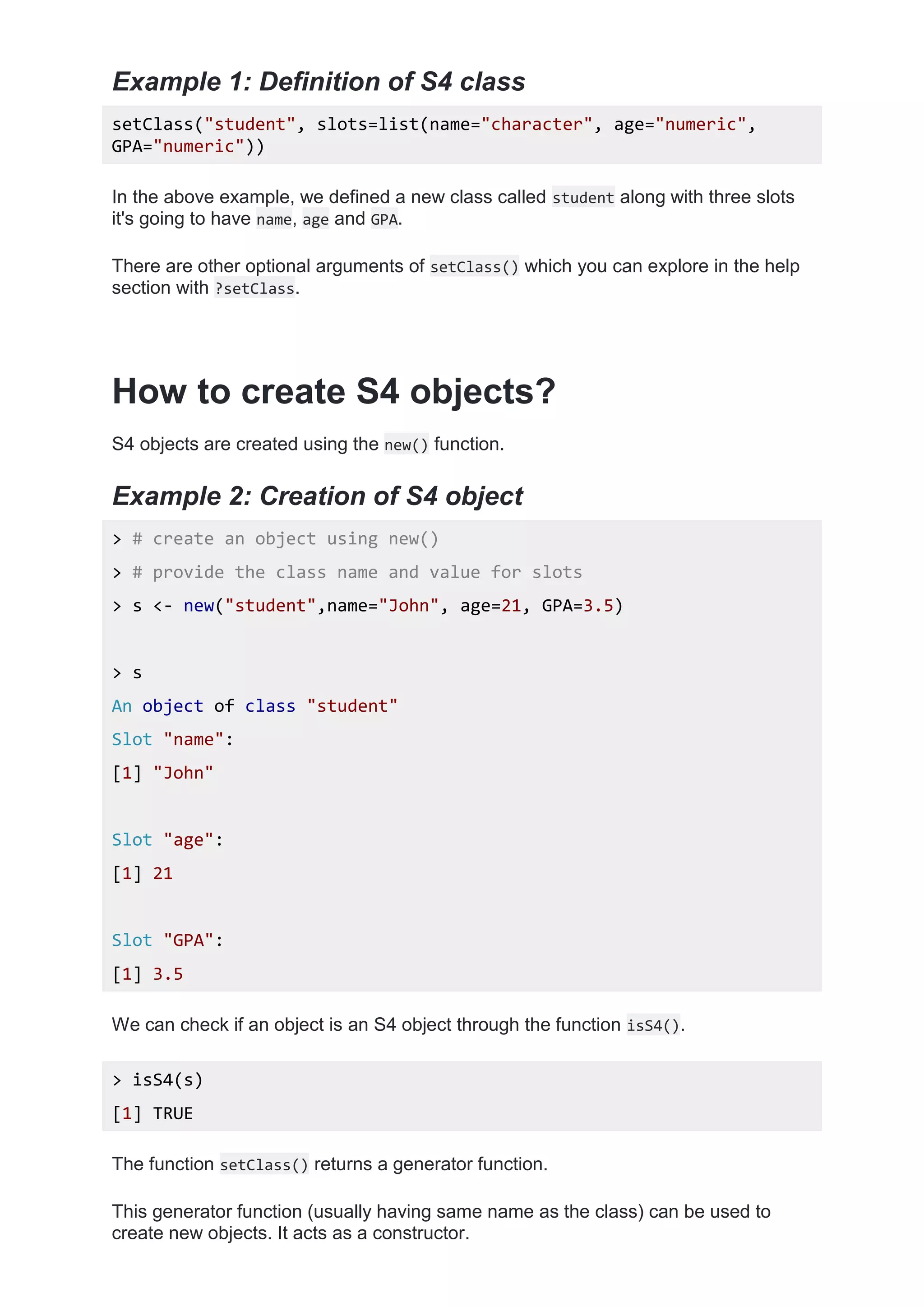 Example 1: Definition of S4 class
setClass("student", slots=list(name="character", age="numeric",
GPA="numeric"))
In the above example, we defined a new class called student along with three slots
it's going to have name, age and GPA.
There are other optional arguments of setClass() which you can explore in the help
section with ?setClass.
How to create S4 objects?
S4 objects are created using the new() function.
Example 2: Creation of S4 object
> # create an object using new()
> # provide the class name and value for slots
> s <- new("student",name="John", age=21, GPA=3.5)
> s
An object of class "student"
Slot "name":
[1] "John"
Slot "age":
[1] 21
Slot "GPA":
[1] 3.5
We can check if an object is an S4 object through the function isS4().
> isS4(s)
[1] TRUE
The function setClass() returns a generator function.
This generator function (usually having same name as the class) can be used to
create new objects. It acts as a constructor.
 