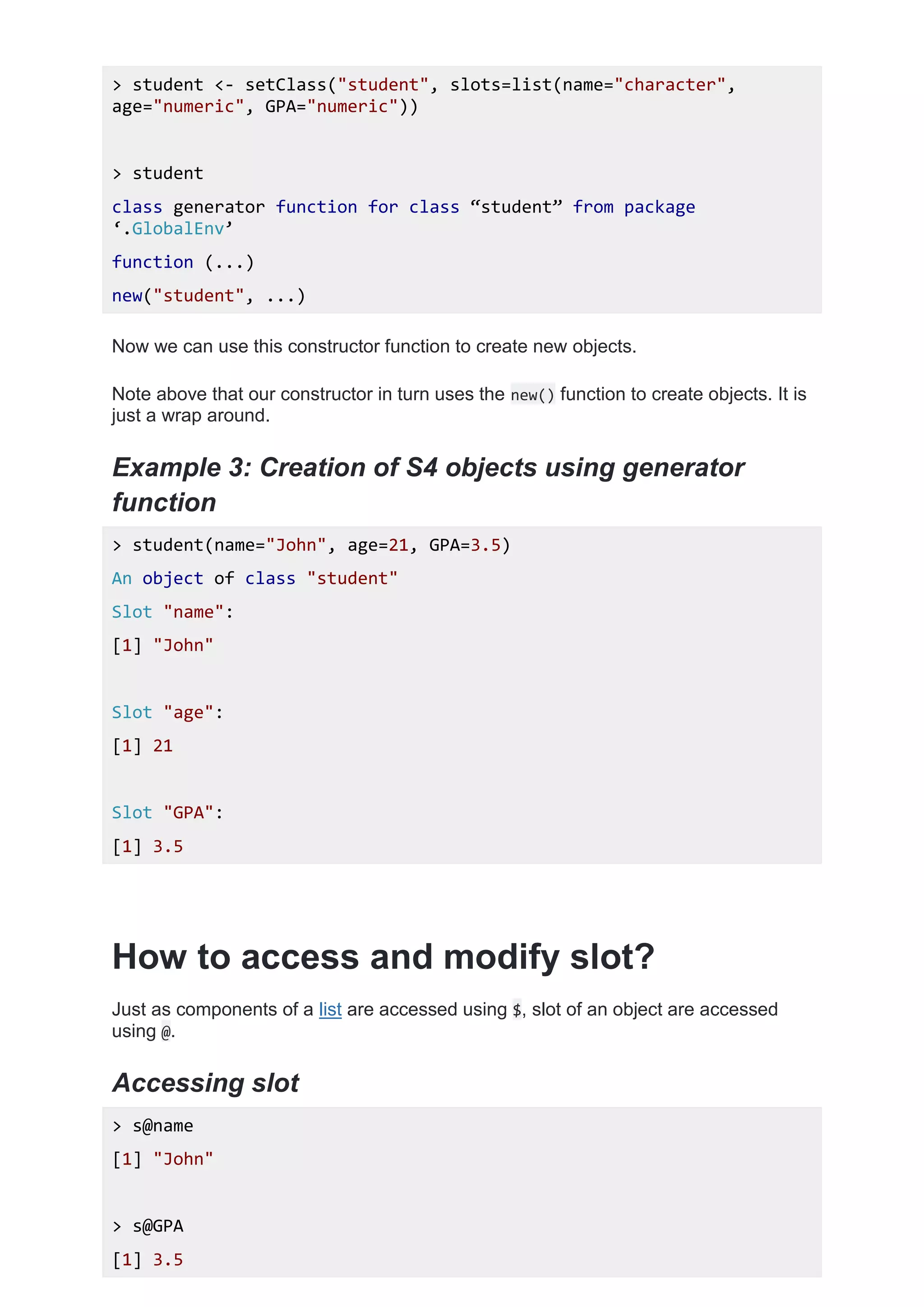 > student <- setClass("student", slots=list(name="character",
age="numeric", GPA="numeric"))
> student
class generator function for class ‚student‛ from package
‘.GlobalEnv’
function (...)
new("student", ...)
Now we can use this constructor function to create new objects.
Note above that our constructor in turn uses the new() function to create objects. It is
just a wrap around.
Example 3: Creation of S4 objects using generator
function
> student(name="John", age=21, GPA=3.5)
An object of class "student"
Slot "name":
[1] "John"
Slot "age":
[1] 21
Slot "GPA":
[1] 3.5
How to access and modify slot?
Just as components of a list are accessed using $, slot of an object are accessed
using @.
Accessing slot
> s@name
[1] "John"
> s@GPA
[1] 3.5
 