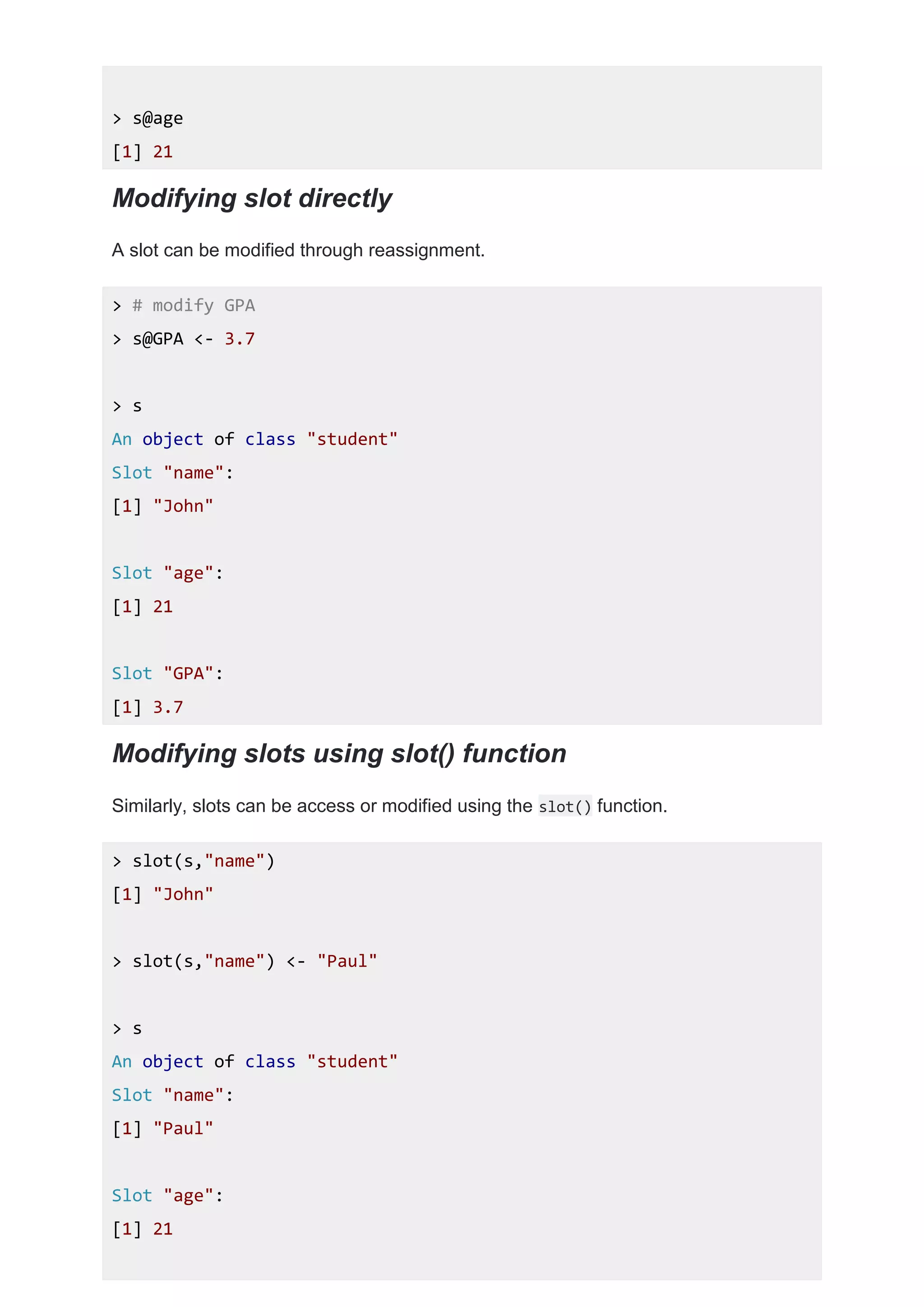> s@age
[1] 21
Modifying slot directly
A slot can be modified through reassignment.
> # modify GPA
> s@GPA <- 3.7
> s
An object of class "student"
Slot "name":
[1] "John"
Slot "age":
[1] 21
Slot "GPA":
[1] 3.7
Modifying slots using slot() function
Similarly, slots can be access or modified using the slot() function.
> slot(s,"name")
[1] "John"
> slot(s,"name") <- "Paul"
> s
An object of class "student"
Slot "name":
[1] "Paul"
Slot "age":
[1] 21
 