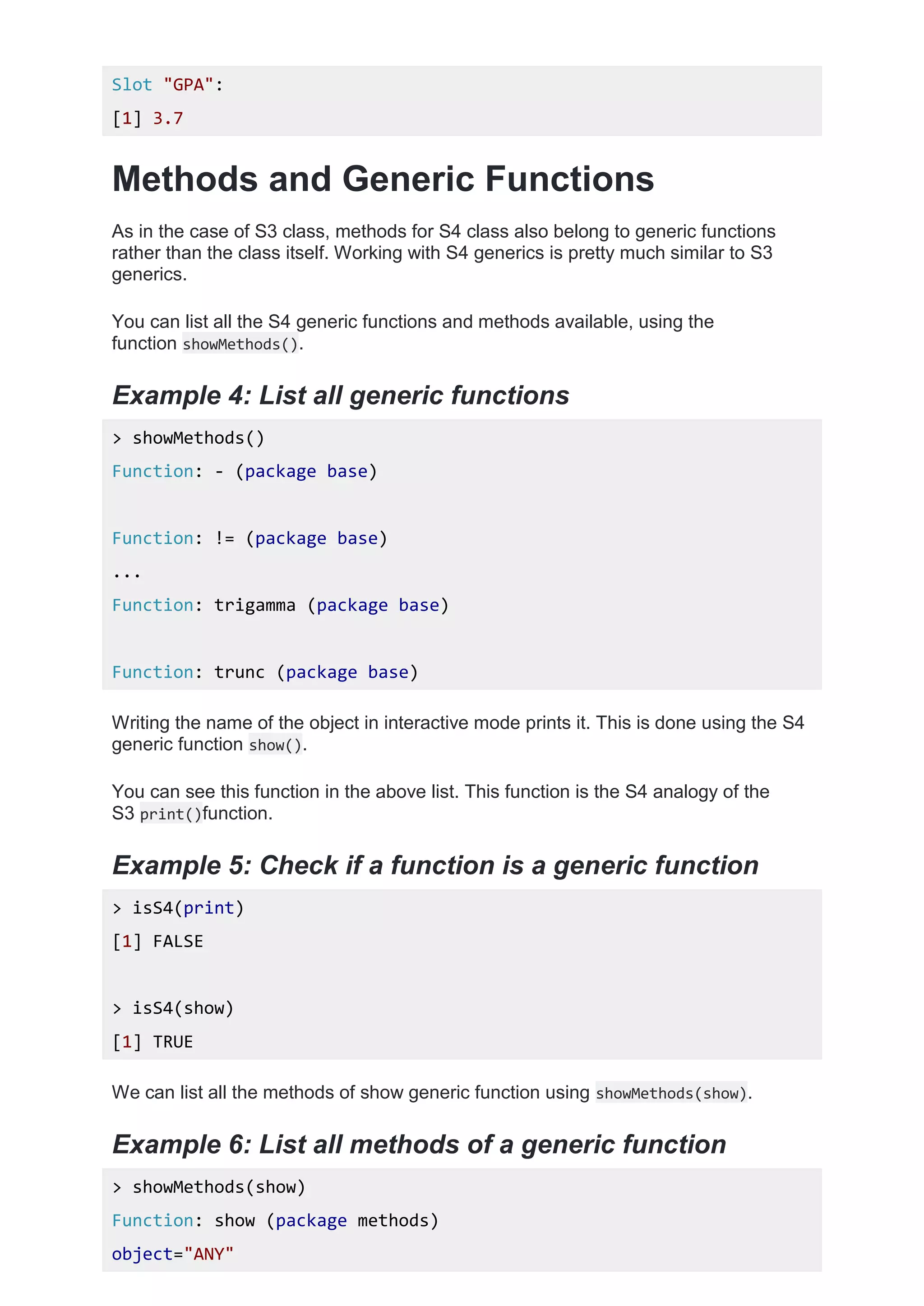 Slot "GPA":
[1] 3.7
Methods and Generic Functions
As in the case of S3 class, methods for S4 class also belong to generic functions
rather than the class itself. Working with S4 generics is pretty much similar to S3
generics.
You can list all the S4 generic functions and methods available, using the
function showMethods().
Example 4: List all generic functions
> showMethods()
Function: - (package base)
Function: != (package base)
...
Function: trigamma (package base)
Function: trunc (package base)
Writing the name of the object in interactive mode prints it. This is done using the S4
generic function show().
You can see this function in the above list. This function is the S4 analogy of the
S3 print()function.
Example 5: Check if a function is a generic function
> isS4(print)
[1] FALSE
> isS4(show)
[1] TRUE
We can list all the methods of show generic function using showMethods(show).
Example 6: List all methods of a generic function
> showMethods(show)
Function: show (package methods)
object="ANY"
 