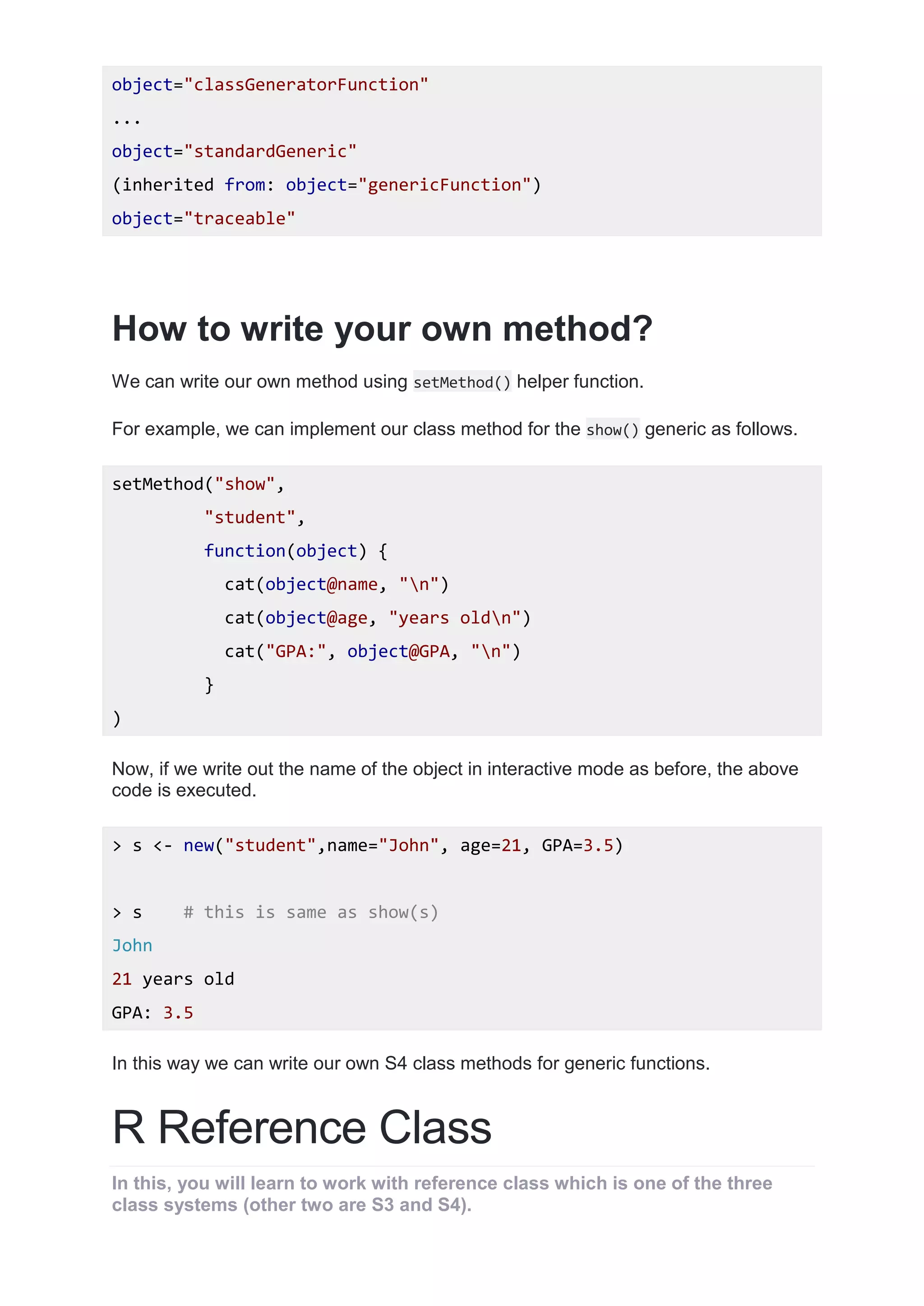 object="classGeneratorFunction"
...
object="standardGeneric"
(inherited from: object="genericFunction")
object="traceable"
How to write your own method?
We can write our own method using setMethod() helper function.
For example, we can implement our class method for the show() generic as follows.
setMethod("show",
"student",
function(object) {
cat(object@name, "n")
cat(object@age, "years oldn")
cat("GPA:", object@GPA, "n")
}
)
Now, if we write out the name of the object in interactive mode as before, the above
code is executed.
> s <- new("student",name="John", age=21, GPA=3.5)
> s # this is same as show(s)
John
21 years old
GPA: 3.5
In this way we can write our own S4 class methods for generic functions.
R Reference Class
In this, you will learn to work with reference class which is one of the three
class systems (other two are S3 and S4).
 