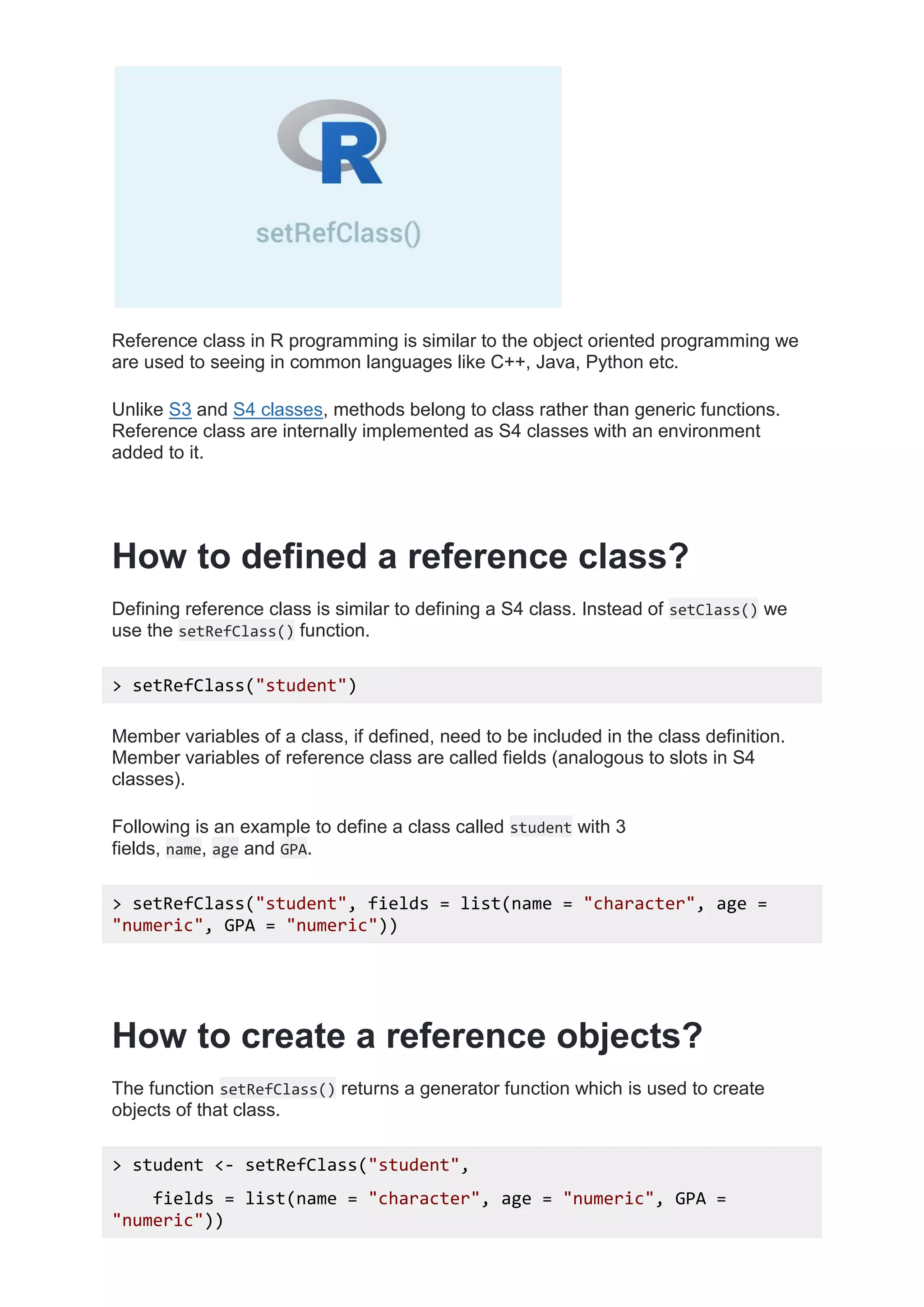 Reference class in R programming is similar to the object oriented programming we
are used to seeing in common languages like C++, Java, Python etc.
Unlike S3 and S4 classes, methods belong to class rather than generic functions.
Reference class are internally implemented as S4 classes with an environment
added to it.
How to defined a reference class?
Defining reference class is similar to defining a S4 class. Instead of setClass() we
use the setRefClass() function.
> setRefClass("student")
Member variables of a class, if defined, need to be included in the class definition.
Member variables of reference class are called fields (analogous to slots in S4
classes).
Following is an example to define a class called student with 3
fields, name, age and GPA.
> setRefClass("student", fields = list(name = "character", age =
"numeric", GPA = "numeric"))
How to create a reference objects?
The function setRefClass() returns a generator function which is used to create
objects of that class.
> student <- setRefClass("student",
fields = list(name = "character", age = "numeric", GPA =
"numeric"))
 