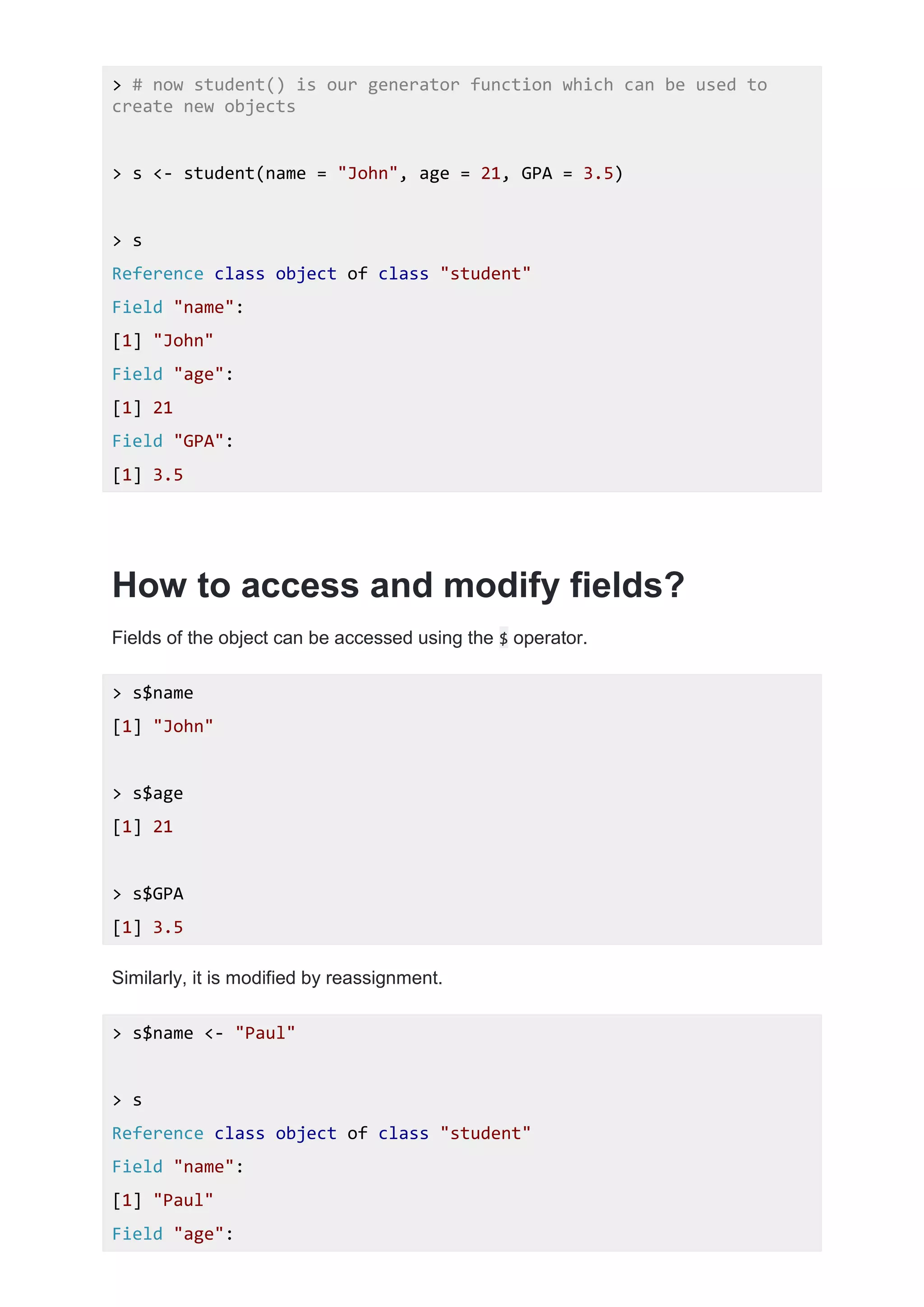 > # now student() is our generator function which can be used to
create new objects
> s <- student(name = "John", age = 21, GPA = 3.5)
> s
Reference class object of class "student"
Field "name":
[1] "John"
Field "age":
[1] 21
Field "GPA":
[1] 3.5
How to access and modify fields?
Fields of the object can be accessed using the $ operator.
> s$name
[1] "John"
> s$age
[1] 21
> s$GPA
[1] 3.5
Similarly, it is modified by reassignment.
> s$name <- "Paul"
> s
Reference class object of class "student"
Field "name":
[1] "Paul"
Field "age":
 