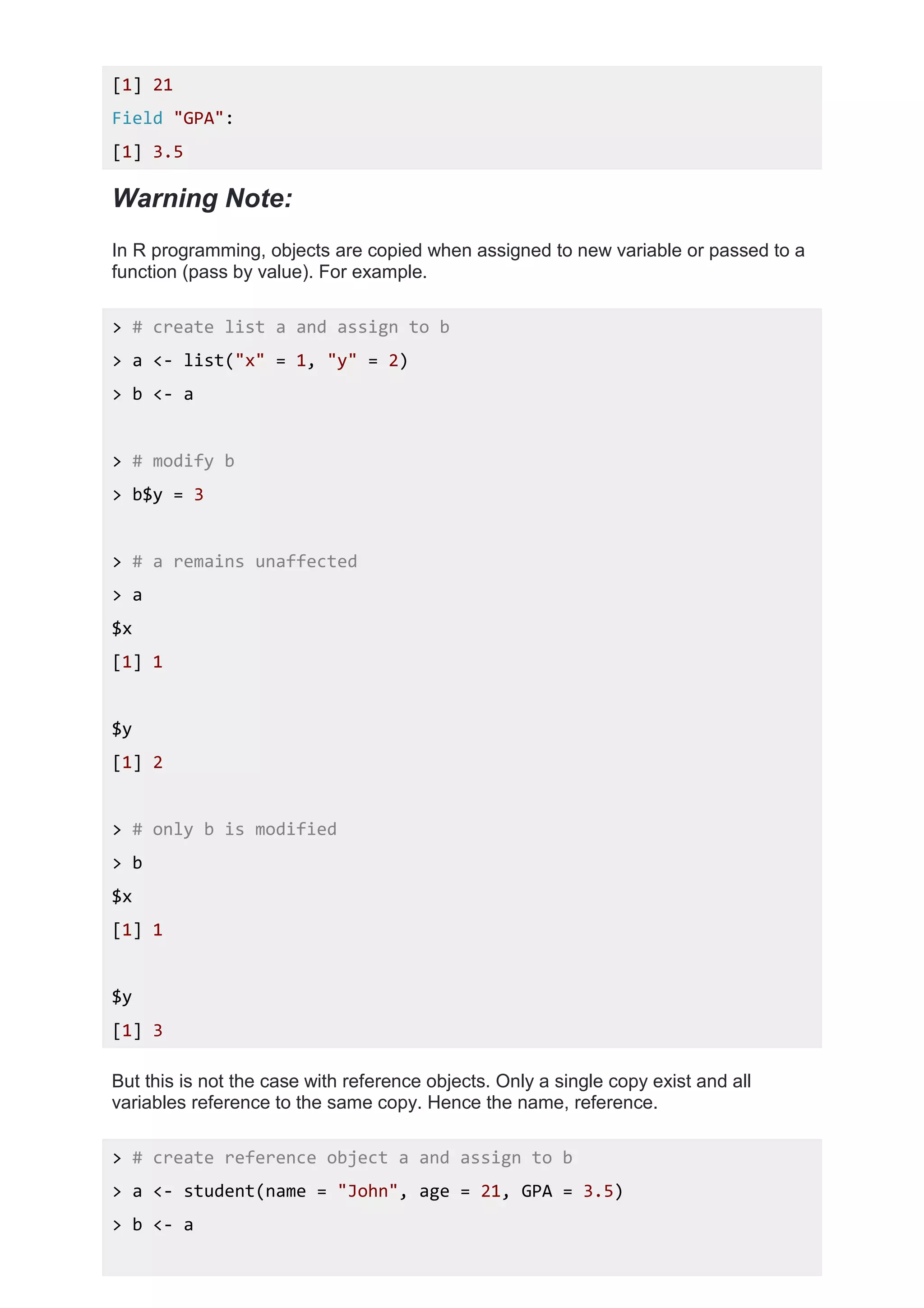 [1] 21
Field "GPA":
[1] 3.5
Warning Note:
In R programming, objects are copied when assigned to new variable or passed to a
function (pass by value). For example.
> # create list a and assign to b
> a <- list("x" = 1, "y" = 2)
> b <- a
> # modify b
> b$y = 3
> # a remains unaffected
> a
$x
[1] 1
$y
[1] 2
> # only b is modified
> b
$x
[1] 1
$y
[1] 3
But this is not the case with reference objects. Only a single copy exist and all
variables reference to the same copy. Hence the name, reference.
> # create reference object a and assign to b
> a <- student(name = "John", age = 21, GPA = 3.5)
> b <- a
 