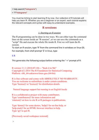 > help.search("histograms")
> ??"histograms"
You must be itching to start learning R by now. Our collection of R tutorials will
help you learn R. Whether you are a beginner or an expert, each tutorial explains
the relevant concepts and syntax with easy-to-understand examples.
R sessions
1. Starting an R session
The R programming can be done in two ways. We can either type the command
lines on the screen inside an "R-session", or we can save the commands as a
"script" file and execute the whole file inside R. First we will learn the R-
session.
To start an R session, type 'R' from the command line in windows or linux OS.
For example, from shell prompt '$' in linux, type
$ R
This generates the following output before entering the '>>' prompt of R:
R version 3.1.1 (2014-07-10) -- "Sock it to Me"
Copyright (C) 2014 The R Foundation for Statistical Computing
Platform: x86_64-unknown-linux-gnu (64-bit)
R is free software and comes with ABSOLUTELY NO WARRANTY.
You are welcome to redistribute it under certain conditions.
Type 'license()' or 'licence()' for distribution details.
Natural language support but running in an English locale
R is a collaborative project with many contributors.
Type 'contributors()' for more information and
'citation()' on how to cite R or R packages in publications.
Type 'demo()' for some demos, 'help()' for on-line help, or
'help.start()' for an HTML browser interface to help.
Type 'q()' to quit R.
[Previously saved workspace restored]
>
 