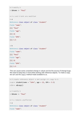 > # modify b
> b$name <- "Paul"
> # a and b both are modified
> a
Reference class object of class "student"
Field "name":
[1] "Paul"
Field "age":
[1] 21
Field "GPA":
[1] 3.5
> b
Reference class object of class "student"
Field "name":
[1] "Paul"
Field "age":
[1] 21
Field "GPA":
[1] 3.5
This can cause some unwanted change in values and be the source of strange bugs.
We need to keep this in mind while working with reference objects. To make a copy,
we can use the copy() method made availabe to us.
> # create reference object a and assign a’s copy to b
> a <- student(name = "John", age = 21, GPA = 3.5)
> b <- a$copy()
> # modify b
> b$name <- "Paul"
> # a remains unaffected
> a
Reference class object of class "student"
Field "name":
 