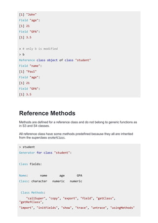 [1] "John"
Field "age":
[1] 21
Field "GPA":
[1] 3.5
> # only b is modified
> b
Reference class object of class "student"
Field "name":
[1] "Paul"
Field "age":
[1] 21
Field "GPA":
[1] 3.5
Reference Methods
Methods are defined for a reference class and do not belong to generic functions as
in S3 and S4 classes.
All reference class have some methods predefined because they all are inherited
from the superclass envRefClass.
> student
Generator for class "student":
Class fields:
Name: name age GPA
Class: character numeric numeric
Class Methods:
"callSuper", "copy", "export", "field", "getClass",
"getRefClass",
"import", "initFields", "show", "trace", "untrace", "usingMethods"
 
